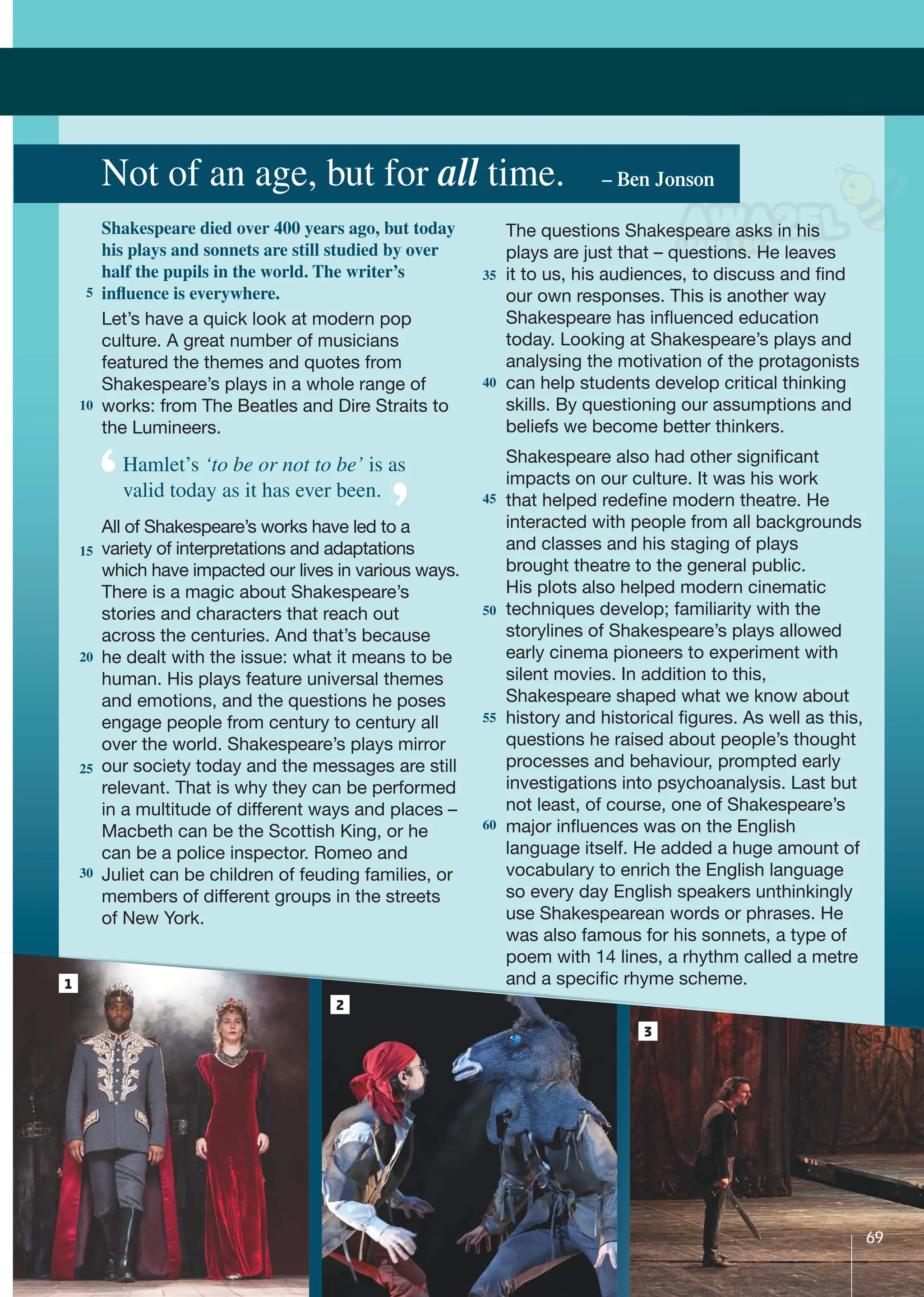 Let’s have a quick look at modern pop
culture. A great number of musicians
featured the themes and quotes from
Shakespeare’s plays in a whole range of
works: from The Beatles and Dire Straits to
the Lumineers.
All of Shakespeare’s works have led to a
variety of interpretations and adaptations
which have impacted our lives in various ways.
There is a magic about Shakespeare’s
stories and characters that reach out
across the centuries. And that’s because
he dealt with the issue: what it means to be
human. His plays feature universal themes
and emotions, and the questions he poses
engage people from century to century all
over the world. Shakespeare’s plays mirror
our society today and the messages are still
relevant. That is why they can be performed
in a multitude of different ways and places –
Macbeth can be the Scottish King, or he
can be a police inspector. Romeo and
Juliet can be children of feuding families, or
members of different groups in the streets
of New York.
Not of an age, but for all time. – Ben Jonson
1
2
The questions Shakespeare asks in his
plays are just that – questions. He leaves
it to us, his audiences, to discuss and ﬁnd
our own responses. This is another way
Shakespeare has inﬂuenced education
today. Looking at Shakespeare’s plays and
analysing the motivation of the protagonists
can help students develop critical thinking
skills. By questioning our assumptions and
beliefs we become better thinkers.
Shakespeare also had other signiﬁcant
impacts on our culture. It was his work
that helped redeﬁne modern theatre. He
interacted with people from all backgrounds
and classes and his staging of plays
brought theatre to the general public.
His plots also helped modern cinematic
techniques develop; familiarity with the
storylines of Shakespeare’s plays allowed
early cinema pioneers to experiment with
silent movies. In addition to this,
Shakespeare shaped what we know about
history and historical ﬁgures. As well as this,
questions he raised about people’s thought
processes and behaviour, prompted early
investigations into psychoanalysis. Last but
not least, of course, one of Shakespeare’s
major inﬂuences was on the English
language itself. He added a huge amount of
vocabulary to enrich the English language
so every day English speakers unthinkingly
use Shakespearean words or phrases. He
was also famous for his sonnets, a type of
poem with 14 lines, a rhythm called a metre
and a speciﬁc rhyme scheme.
5
10
15
20
25
30
35
40
45
50
55
60
Shakespeare died over 400 years ago, but today
his plays and sonnets are still studied by over
half the pupils in the world. The writer’s
influence is everywhere.
Hamlet’s ‘to be or not to be’ is as
valid today as it has ever been.
3
69
 