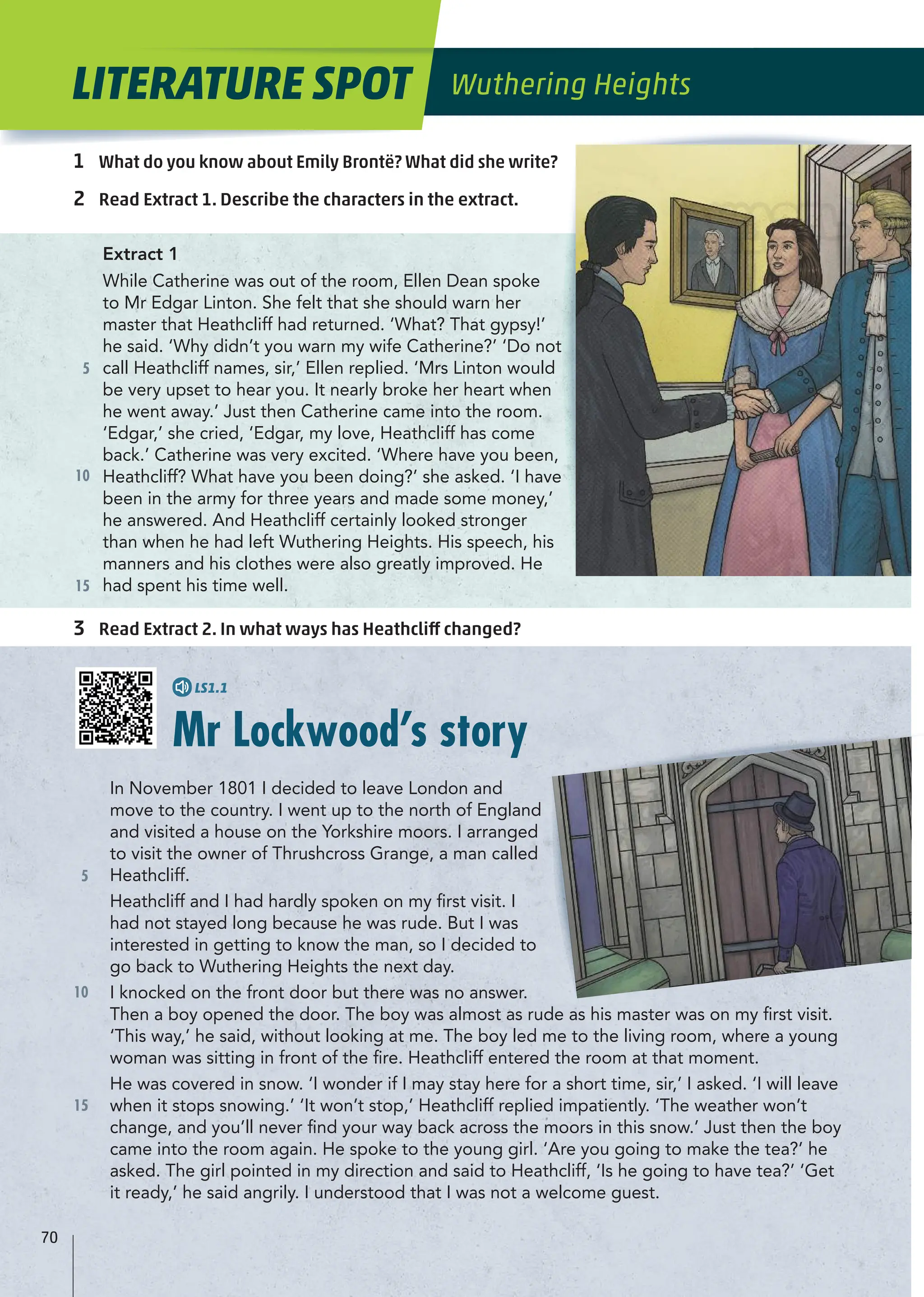 5
10
15
5
10
15
1 What do you know about Emily Brontë? What did she write?
2 Read Extract 1. Describe the characters in the extract.
3 Read Extract 2. In what ways has Heathcliff changed?
Extract 1
While Catherine was out of the room, Ellen Dean spoke
to Mr Edgar Linton. She felt that she should warn her
master that Heathcliff had returned. ‘What? That gypsy!’
he said. ‘Why didn’t you warn my wife Catherine?’ ‘Do not
call Heathcliff names, sir,’ Ellen replied. ‘Mrs Linton would
be very upset to hear you. It nearly broke her heart when
he went away.’ Just then Catherine came into the room.
‘Edgar,’ she cried, ‘Edgar, my love, Heathcliff has come
back.’ Catherine was very excited. ‘Where have you been,
Heathcliff? What have you been doing?’ she asked. ‘I have
been in the army for three years and made some money,’
he answered. And Heathcliff certainly looked stronger
than when he had left Wuthering Heights. His speech, his
manners and his clothes were also greatly improved. He
had spent his time well.
Mr Lockwood’s story
In November 1801 I decided to leave London and
move to the country. I went up to the north of England
and visited a house on the Yorkshire moors. I arranged
to visit the owner of Thrushcross Grange, a man called
Heathcliff.
Heathcliff and I had hardly spoken on my ﬁrst visit. I
had not stayed long because he was rude. But I was
interested in getting to know the man, so I decided to
go back to Wuthering Heights the next day.
I knocked on the front door but there was no answer.
Then a boy opened the door. The boy was almost as rude as his master was on my ﬁrst visit.
‘This way,’ he said, without looking at me. The boy led me to the living room, where a young
woman was sitting in front of the ﬁre. Heathcliff entered the room at that moment.
He was covered in snow. ‘I wonder if I may stay here for a short time, sir,’ I asked. ‘I will leave
when it stops snowing.’ ‘It won’t stop,’ Heathcliff replied impatiently. ‘The weather won’t
change, and you’ll never ﬁnd your way back across the moors in this snow.’ Just then the boy
came into the room again. He spoke to the young girl. ‘Are you going to make the tea?’ he
asked. The girl pointed in my direction and said to Heathcliff, ‘Is he going to have tea?’ ‘Get
it ready,’ he said angrily. I understood that I was not a welcome guest.
LITERATURE SPOT Wuthering Heights
70
LS1.1
 