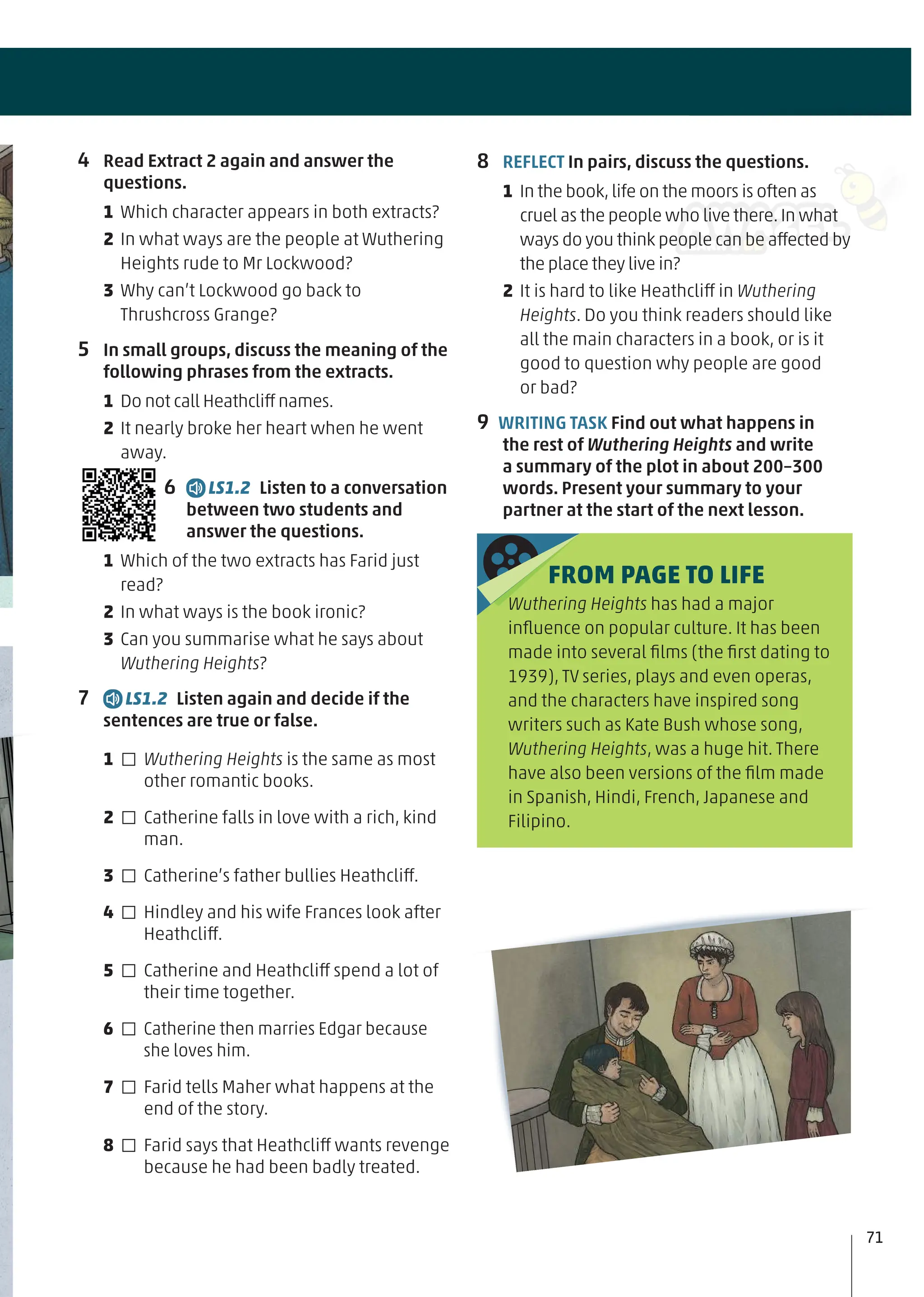4 Read Extract 2 again and answer the
questions.
1 Which character appears in both extracts?
2 In what ways are the people at Wuthering
Heights rude to Mr Lockwood?
3 Why can’t Lockwood go back to
Thrushcross Grange?
5 In small groups, discuss the meaning of the
following phrases from the extracts.
1 Do not call Heathcliff names.
2 It nearly broke her heart when he went
away.
6 LS1.2 Listen to a conversation
between two students and
answer the questions.
1 Which of the two extracts has Farid just
read?
2 In what ways is the book ironic?
3 Can you summarise what he says about
Wuthering Heights?
7 LS1.2 Listen again and decide if the
sentences are true or false.
1 □ Wuthering Heights is the same as most
other romantic books.
2 □ Catherine falls in love with a rich, kind
man.
3 □ Catherine’s father bullies Heathcliff.
4 □ Hindley and his wife Frances look after
Heathcliff.
5 □ Catherine and Heathcliff spend a lot of
their time together.
6 □ Catherine then marries Edgar because
she loves him.
7 □ Farid tells Maher what happens at the
end of the story.
8 □ Farid says that Heathcliff wants revenge
because he had been badly treated.
8 REFLECT In pairs, discuss the questions.
1 In the book,life on the moors is often as
cruel as the people who live there.In what
ways do you think people can be affected by
the place they live in?
2 It is hard to like Heathcliff in Wuthering
Heights. Do you think readers should like
all the main characters in a book, or is it
good to question why people are good
or bad?
9 WRITING TASK Find out what happens in
the rest of Wuthering Heights and write
a summary of the plot in about 200–300
words. Present your summary to your
partner at the start of the next lesson.
FROM PAGE TO LIFE
Wuthering Heights has had a major
inﬂuence on popular culture. It has been
made into several ﬁlms (the ﬁrst dating to
1939), TV series, plays and even operas,
and the characters have inspired song
writers such as Kate Bush whose song,
Wuthering Heights, was a huge hit. There
have also been versions of the ﬁlm made
in Spanish, Hindi, French, Japanese and
Filipino.
71
 