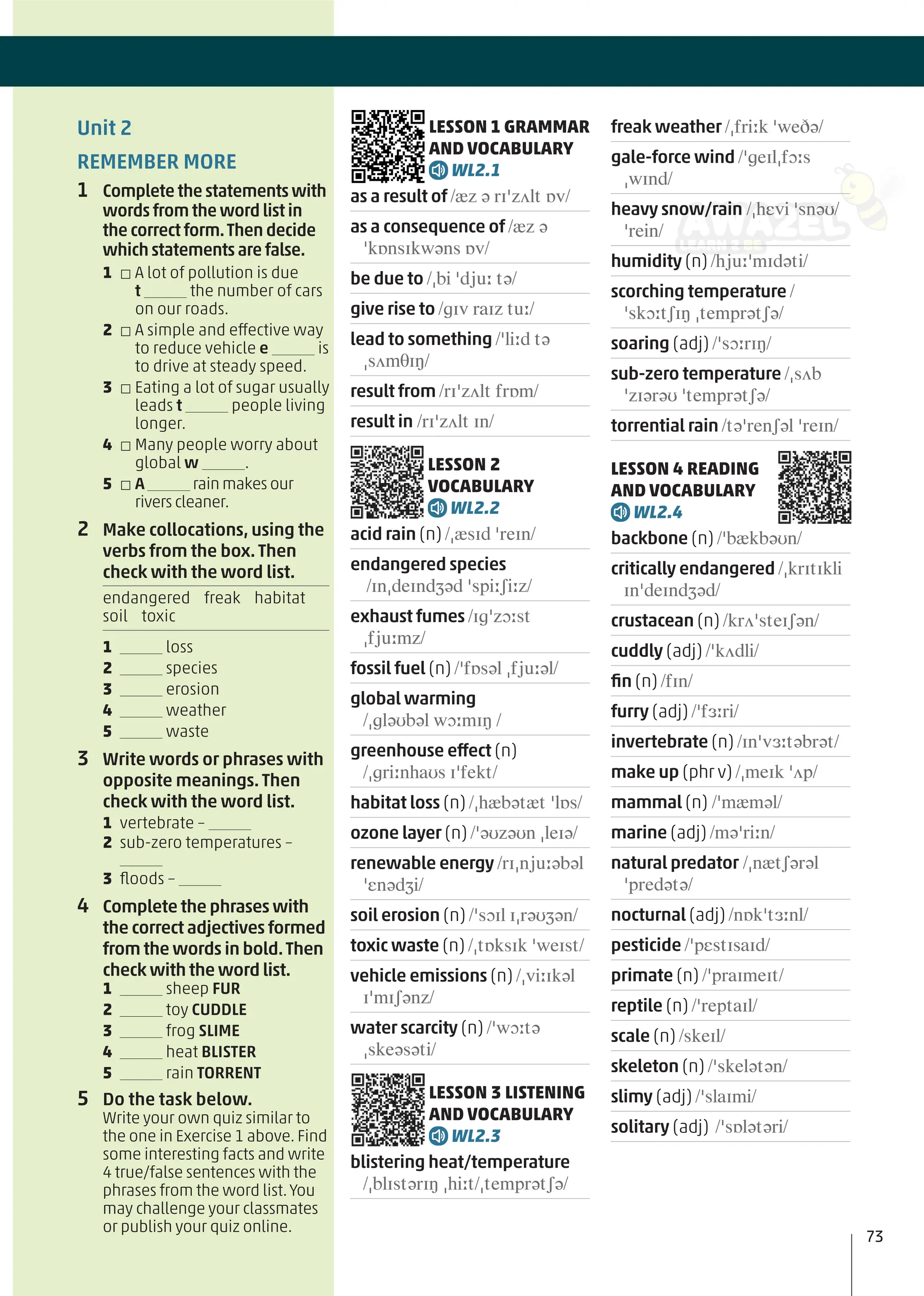 LESSON 1 GRAMMAR
AND VOCABULARY
WL2.1
as a result of /æz ə rɪˈzʌlt ɒv/
as a consequence of /æz ə
ˈkɒnsɪkwəns ɒv/
be due to /ˌbi ˈdjuː tə/
give rise to /ɡɪv raɪz tuː/
lead to something /ˈliːd tə
ˌsʌmθɪŋ/
result from /rɪˈzʌlt frɒm/
result in /rɪˈzʌlt ɪn/
LESSON 2
VOCABULARY
WL2.2
acid rain (n) /ˌæsɪd ˈreɪn/
endangered species
/ɪnˌdeɪndʒəd ˈspiːʃiːz/
exhaust fumes /ɪɡˈzɔːst
ˌfjuːmz/
fossil fuel (n) /ˈfɒsəl ˌfjuːəl/
global warming
/ˌɡləʊbəl wɔːmɪŋ /
greenhouse effect (n)
/ˌɡriːnhaʊs ɪˈfekt/
habitat loss (n) /ˌhæbətæt ˈlɒs/
ozone layer (n) /ˈəʊzəʊn ˌleɪə/
renewable energy /rɪˌnjuːəbəl
ˈɛnədʒi/
soil erosion (n) /ˈsɔɪl ɪˌrəʊʒən/
toxic waste (n) /ˌtɒksɪk ˈweɪst/
vehicle emissions (n) /ˌviːɪkəl
ɪˈmɪʃənz/
water scarcity (n) /ˈwɔːtə
ˌskeəsəti/
LESSON 3 LISTENING
AND VOCABULARY
WL2.3
blistering heat/temperature
/ˌblɪstərɪŋ ˌhiːt/ˌtemprətʃə/
freak weather /ˌfriːk ˈweðə/
gale-force wind /ˈɡeɪlˌfɔːs
ˌwɪnd/
heavy snow/rain /ˌhɛvi ˈsnəʊ/
ˈrein/
humidity (n) /hjuːˈmɪdəti/
scorching temperature /
ˈskɔːtʃɪŋ ˌtemprətʃə/
soaring (adj) /ˈsɔːrɪŋ/
sub-zero temperature /ˌsʌb
ˈzɪərəʊ ˈtemprətʃə/
torrential rain /təˈrenʃəl ˈreɪn/
LESSON 4 READING
AND VOCABULARY
WL2.4
backbone (n) /ˈbækbəʊn/
critically endangered /ˌkrɪtɪkli
ɪnˈdeɪndʒəd/
crustacean (n) /krʌˈsteɪʃən/
cuddly (adj) /ˈkʌdli/
ﬁn (n) /fɪn/
furry (adj) /ˈfɜːri/
invertebrate (n) /ɪnˈvɜːtəbrət/
make up (phr v) /ˌmeɪk ˈʌp/
mammal (n) /ˈmæməl/
marine (adj) /məˈriːn/
natural predator /ˌnætʃərəl
ˈpredətə/
nocturnal (adj) /nɒkˈtɜːnl/
pesticide /ˈpɛstɪsaɪd/
primate (n) /ˈpraɪmeɪt/
reptile (n) /ˈreptaɪl/
scale (n) /skeɪl/
skeleton (n) /ˈskelətən/
slimy (adj) /ˈslaɪmi/
solitary (adj) /ˈsɒlətəri/
Unit 2
REMEMBER MORE
1 Complete the statements with
words from the word list in
the correct form.Then decide
which statements are false.
1 □ A lot of pollution is due
t the number of cars
on our roads.
2 □ A simple and effective way
to reduce vehicle e is
to drive at steady speed.
3 □ Eating a lot of sugar usually
leads t people living
longer.
4 □ Many people worry about
global w .
5 □ A rain makes our
rivers cleaner.
2 Make collocations, using the
verbs from the box.Then
check with the word list.
endangered freak habitat
soil toxic
1 loss
2 species
3 erosion
4 weather
5 waste
3 Write words or phrases with
opposite meanings.Then
check with the word list.
1 vertebrate –
2 sub-zero temperatures –
3 ﬂoods –
4 Complete the phrases with
the correct adjectives formed
from the words in bold.Then
check with the word list.
1 sheep FUR
2 toy CUDDLE
3 frog SLIME
4 heat BLISTER
5 rain TORRENT
5 Do the task below.
Write your own quiz similar to
the one in Exercise 1 above. Find
some interesting facts and write
4 true/false sentences with the
phrases from the word list.You
may challenge your classmates
or publish your quiz online.
73
 