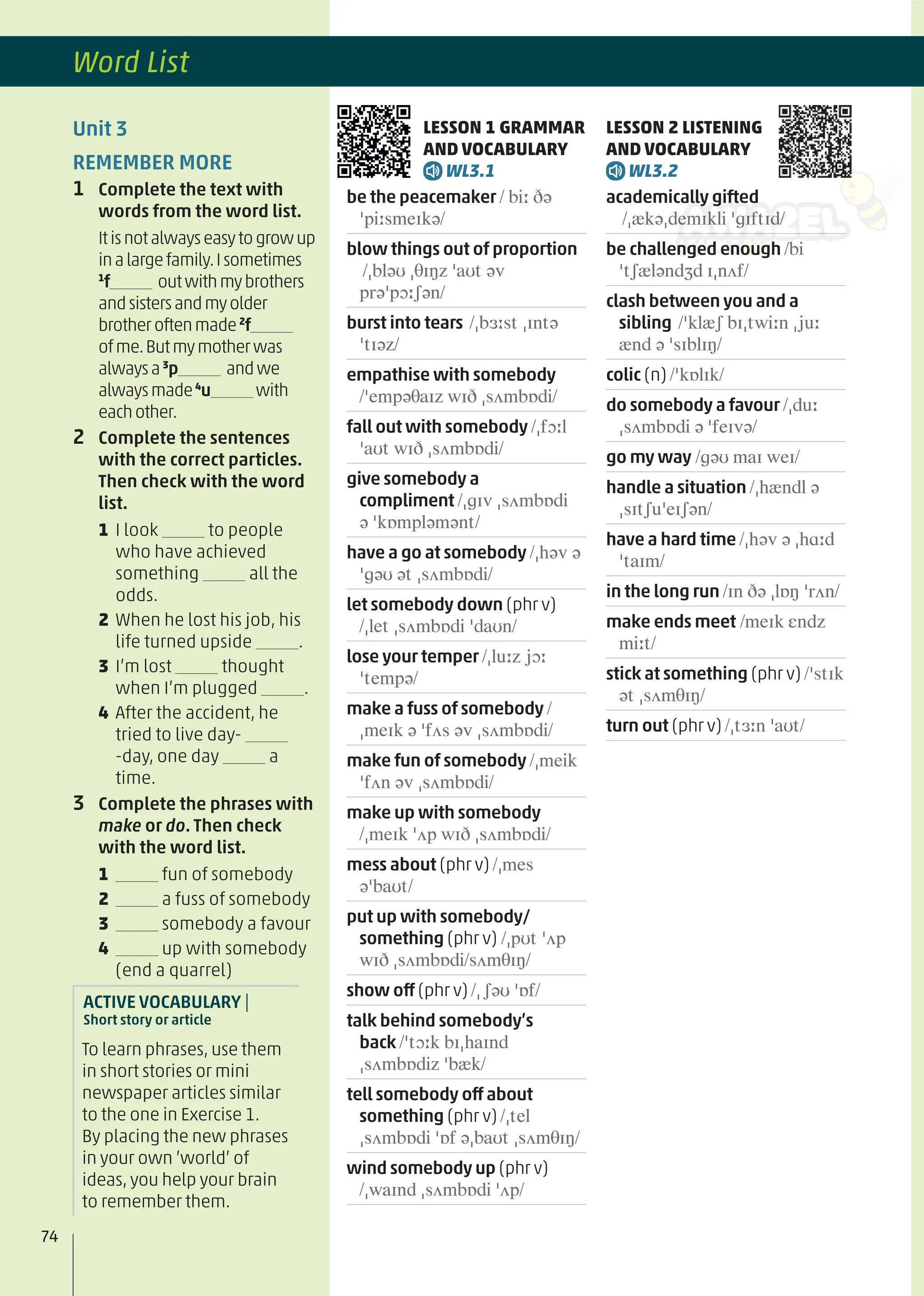 Unit 3
REMEMBER MORE
1 Complete the text with
words from the word list.
Itisnotalwayseasytogrowup
inalargefamily.Isometimes
1
f outwithmybrothers
andsistersandmyolder
brotheroftenmade2
f
ofme.Butmymotherwas
alwaysa3
p andwe
alwaysmade4
u with
eachother.
2 Complete the sentences
with the correct particles.
Then check with the word
list.
1 I look to people
who have achieved
something all the
odds.
2 When he lost his job, his
life turned upside .
3 I’m lost thought
when I’m plugged .
4 After the accident, he
tried to live day-
-day, one day a
time.
3 Complete the phrases with
make or do. Then check
with the word list.
1 fun of somebody
2 a fuss of somebody
3 somebody a favour
4 up with somebody
(end a quarrel)
ACTIVE VOCABULARY |
Short story or article
To learn phrases, use them
in short stories or mini
newspaper articles similar
to the one in Exercise 1.
By placing the new phrases
in your own ’world’ of
ideas, you help your brain
to remember them.
LESSON 1 GRAMMAR
AND VOCABULARY
WL3.1
be the peacemaker / biː ðə
ˈpiːsmeɪkə/
blow things out of proportion
/ˌbləʊ ˌθɪŋz ˈaʊt əv
prəˈpɔːʃən/
burst into tears /ˌbɜːst ˌɪntə
ˈtɪəz/
empathise with somebody
/ˈempəθaɪz wɪð ˌsʌmbɒdi/
fall out with somebody /ˌfɔːl
ˈaʊt wɪð ˌsʌmbɒdi/
give somebody a
compliment /ˌɡɪv ˌsʌmbɒdi
ə ˈkɒmpləmənt/
have a go at somebody /ˌhəv ə
ˈɡəʊ ət ˌsʌmbɒdi/
let somebody down (phr v)
/ˌlet ˌsʌmbɒdi ˈdaʊn/
lose your temper /ˌluːz jɔː
ˈtempə/
make a fuss of somebody /
ˌmeɪk ə ˈfʌs əv ˌsʌmbɒdi/
make fun of somebody /ˌmeik
ˈfʌn əv ˌsʌmbɒdi/
make up with somebody
/ˌmeɪk ˈʌp wɪð ˌsʌmbɒdi/
mess about (phr v) /ˌmes
əˈbaʊt/
put up with somebody/
something (phr v) /ˌpʊt ˈʌp
wɪð ˌsʌmbɒdi/sʌmθɪŋ/
show off (phr v) /ˌʃəʊ ˈɒf/
talk behind somebody’s
back /ˈtɔːk bɪˌhaɪnd
ˌsʌmbɒdiz ˈbæk/
tell somebody off about
something (phr v) /ˌtel
ˌsʌmbɒdi ˈɒf əˌbaʊt ˌsʌmθɪŋ/
wind somebody up (phr v)
/ˌwaɪnd ˌsʌmbɒdi ˈʌp/
LESSON 2 LISTENING
AND VOCABULARY
WL3.2
academically gifted
/ˌækəˌdemɪkli ˈɡɪftɪd/
be challenged enough /bi
ˈtʃæləndʒd ɪˌnʌf/
clash between you and a
sibling /ˈklæʃ bɪˌtwiːn ˌjuː
ænd ə ˈsɪblɪŋ/
colic (n) /ˈkɒlɪk/
do somebody a favour /ˌduː
ˌsʌmbɒdi ə ˈfeɪvə/
go my way /ɡəʊ maɪ weɪ/
handle a situation /ˌhændl ə
ˌsɪtʃuˈeɪʃən/
have a hard time /ˌhəv ə ˌhɑːd
ˈtaɪm/
in the long run /ɪn ðə ˌlɒŋ ˈrʌn/
make ends meet /meɪk ɛndz
miːt/
stick at something (phr v) /ˈstɪk
ət ˌsʌmθɪŋ/
turn out (phr v) /ˌtɜːn ˈaʊt/
74
Word List
 