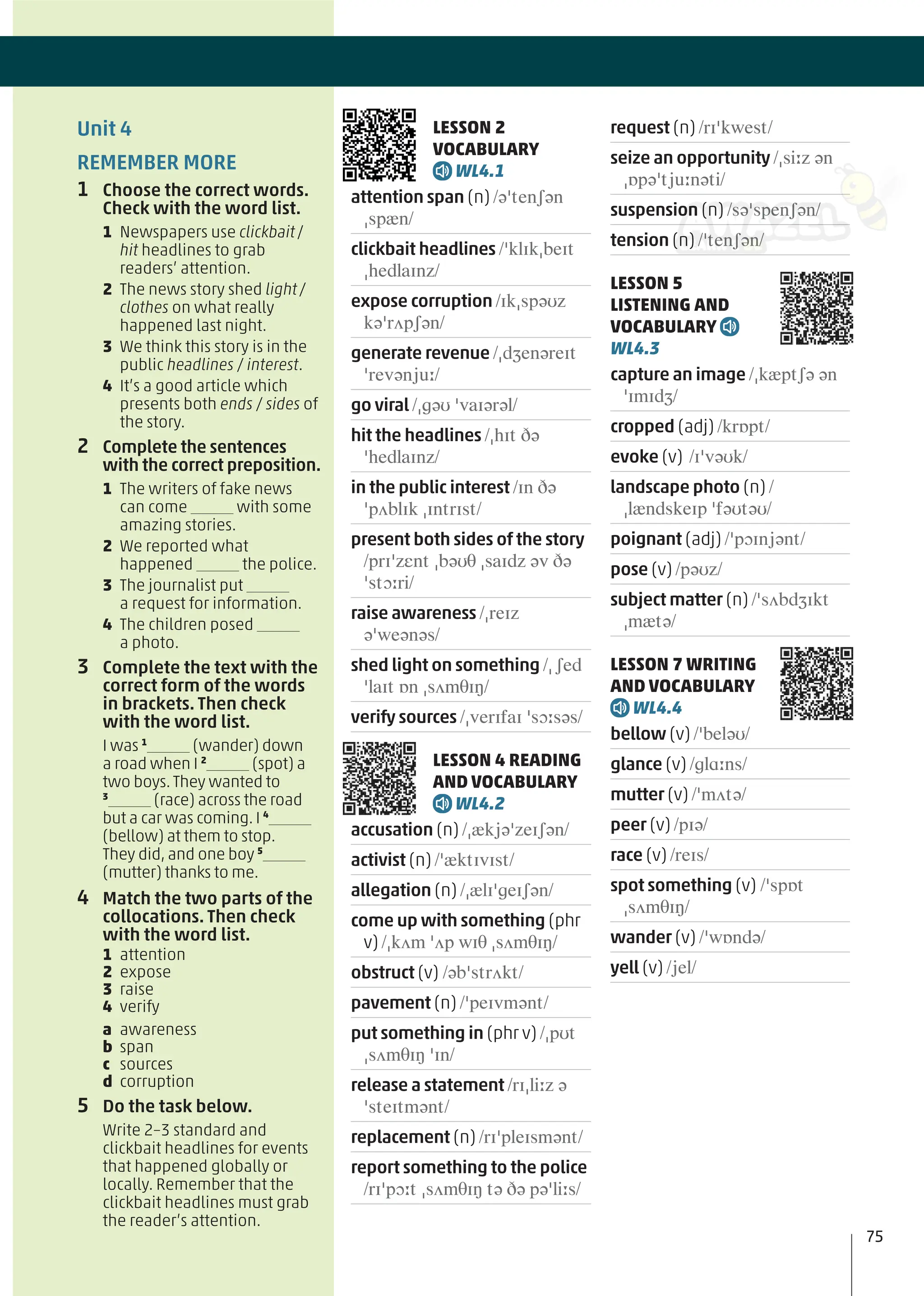 LESSON 2
VOCABULARY
WL4.1
attention span (n) /əˈtenʃən
ˌspæn/
clickbait headlines /ˈklɪkˌbeɪt
ˌhedlaɪnz/
expose corruption /ɪkˌspəʊz
kəˈrʌpʃən/
generate revenue /ˌdʒenəreɪt
ˈrevənjuː/
go viral /ˌɡəʊ ˈvaɪərəl/
hit the headlines /ˌhɪt ðə
ˈhedlaɪnz/
in the public interest /ɪn ðə
ˈpʌblɪk ˌɪntrɪst/
present both sides of the story
/prɪˈzɛnt ˌbəʊθ ˌsaɪdz əv ðə
ˈstɔːri/
raise awareness /ˌreɪz
əˈweənəs/
shed light on something /ˌʃed
ˈlaɪt ɒn ˌsʌmθɪŋ/
verify sources /ˌverɪfaɪ ˈsɔːsəs/
LESSON 4 READING
AND VOCABULARY
WL4.2
accusation (n) /ˌækjəˈzeɪʃən/
activist (n) /ˈæktɪvɪst/
allegation (n) /ˌælɪˈɡeɪʃən/
come up with something (phr
v) /ˌkʌm ˈʌp wɪθ ˌsʌmθɪŋ/
obstruct (v) /əbˈstrʌkt/
pavement (n) /ˈpeɪvmənt/
put something in (phr v) /ˌpʊt
ˌsʌmθɪŋ ˈɪn/
release a statement /rɪˌliːz ə
ˈsteɪtmənt/
replacement (n) /rɪˈpleɪsmənt/
report something to the police
/rɪˈpɔːt ˌsʌmθɪŋ tə ðə pəˈliːs/
request (n) /rɪˈkwest/
seize an opportunity /ˌsiːz ən
ˌɒpəˈtjuːnəti/
suspension (n) /səˈspenʃən/
tension (n) /ˈtenʃən/
LESSON 5
LISTENING AND
VOCABULARY
WL4.3
capture an image /ˌkæptʃə ən
ˈɪmɪdʒ/
cropped (adj) /krɒpt/
evoke (v) /ɪˈvəʊk/
landscape photo (n) /
ˌlændskeɪp ˈfəʊtəʊ/
poignant (adj) /ˈpɔɪnjənt/
pose (v) /pəʊz/
subject matter (n) /ˈsʌbdʒɪkt
ˌmætə/
LESSON 7 WRITING
AND VOCABULARY
WL4.4
bellow (v) /ˈbeləʊ/
glance (v) /ɡlɑːns/
mutter (v) /ˈmʌtə/
peer (v) /pɪə/
race (v) /reɪs/
spot something (v) /ˈspɒt
ˌsʌmθɪŋ/
wander (v) /ˈwɒndə/
yell (v) /jel/
Unit 4
REMEMBER MORE
1 Choose the correct words.
Check with the word list.
1 Newspapers use clickbait/
hit headlines to grab
readers’ attention.
2 The news story shed light/
clothes on what really
happened last night.
3 We think this story is in the
public headlines / interest.
4 It’s a good article which
presents both ends / sides of
the story.
2 Complete the sentences
with the correct preposition.
1 The writers of fake news
can come with some
amazing stories.
2 We reported what
happened the police.
3 The journalist put
a request for information.
4 The children posed
a photo.
3 Complete the text with the
correct form of the words
in brackets. Then check
with the word list.
I was 1
(wander) down
a road when I 2
(spot) a
two boys.They wanted to
3
(race) across the road
but a car was coming. I 4
(bellow) at them to stop.
They did, and one boy 5
(mutter) thanks to me.
4 Match the two parts of the
collocations. Then check
with the word list.
1 attention
2 expose
3 raise
4 verify
a awareness
b span
c sources
d corruption
5 Do the task below.
Write 2–3 standard and
clickbait headlines for events
that happened globally or
locally. Remember that the
clickbait headlines must grab
the reader’s attention.
75
 
