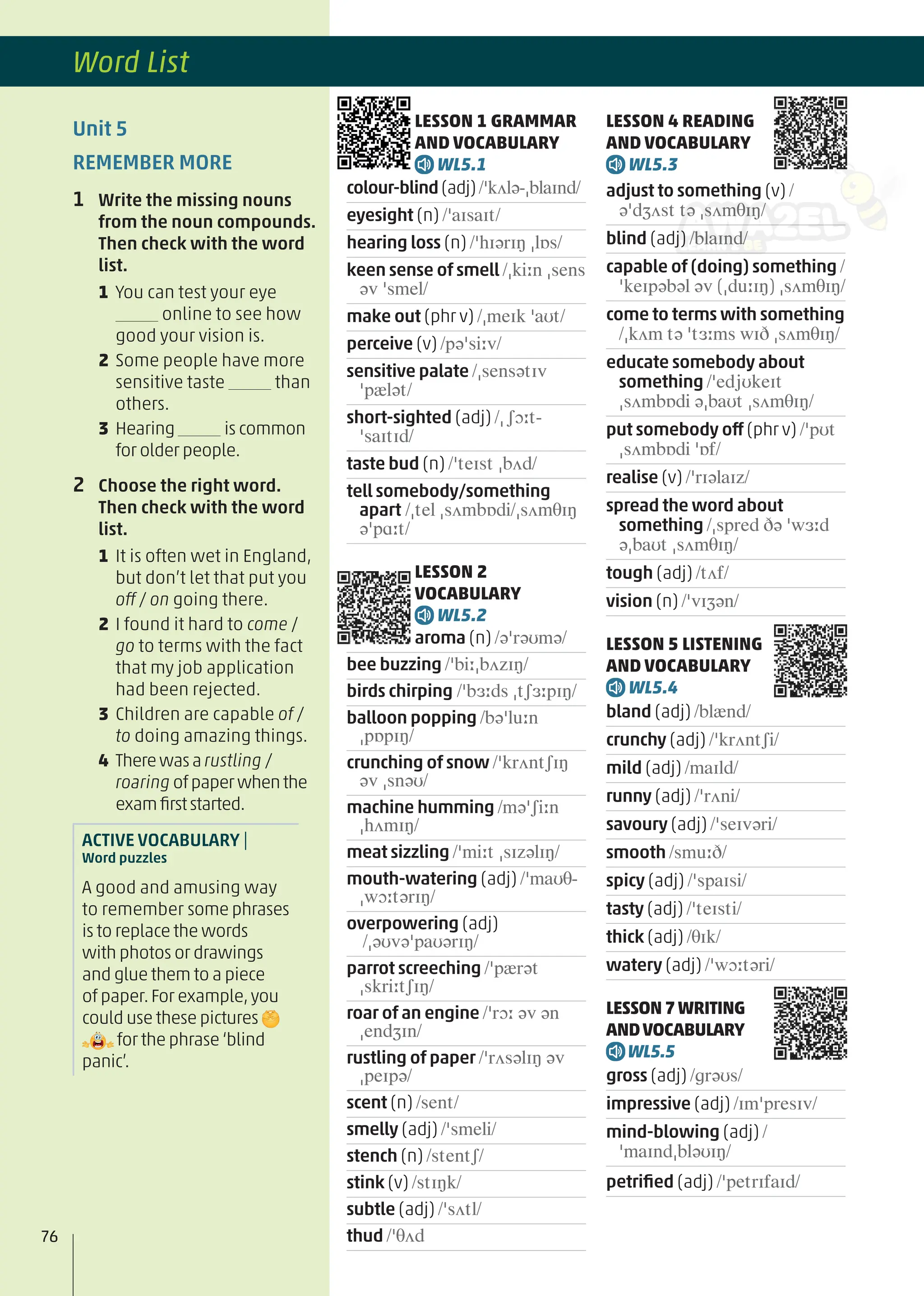 LESSON 1 GRAMMAR
AND VOCABULARY
WL5.1
colour-blind(adj)/ˈkʌlə-ˌblaɪnd/
eyesight (n) /ˈaɪsaɪt/
hearing loss (n) /ˈhɪərɪŋ ˌlɒs/
keen sense of smell /ˌkiːn ˌsens
əv ˈsmel/
make out (phr v) /ˌmeɪk ˈaʊt/
perceive (v) /pəˈsiːv/
sensitive palate /ˌsensətɪv
ˈpælət/
short-sighted (adj) /ˌʃɔːt-
ˈsaɪtɪd/
taste bud (n) /ˈteɪst ˌbʌd/
tell somebody/something
apart /ˌtel ˌsʌmbɒdi/ˌsʌmθɪŋ
əˈpɑːt/
LESSON 2
VOCABULARY
WL5.2
aroma (n) /əˈrəʊmə/
bee buzzing /ˈbiːˌbʌzɪŋ/
birds chirping /ˈbɜːds ˌtʃɜːpɪŋ/
balloon popping /bəˈluːn
ˌpɒpɪŋ/
crunching of snow /ˈkrʌntʃɪŋ
əv ˌsnəʊ/
machine humming /məˈʃiːn
ˌhʌmɪŋ/
meat sizzling /ˈmiːt ˌsɪzəlɪŋ/
mouth-watering (adj) /ˈmaʊθ-
ˌwɔːtərɪŋ/
overpowering (adj)
/ˌəʊvəˈpaʊərɪŋ/
parrot screeching /ˈpærət
ˌskriːtʃɪŋ/
roar of an engine /ˈrɔː əv ən
ˌendʒɪn/
rustling of paper /ˈrʌsəlɪŋ əv
ˌpeɪpə/
scent (n) /sent/
smelly (adj) /ˈsmeli/
stench (n) /stentʃ/
stink (v) /stɪŋk/
subtle (adj) /ˈsʌtl/
thud /ˈθʌd
LESSON 4 READING
AND VOCABULARY
WL5.3
adjust to something (v) /
əˈdʒʌst tə ˌsʌmθɪŋ/
blind (adj) /blaɪnd/
capable of (doing) something /
ˈkeɪpəbəl əv (ˌduːɪŋ) ˌsʌmθɪŋ/
come to terms with something
/ˌkʌm tə ˈtɜːms wɪð ˌsʌmθɪŋ/
educate somebody about
something /ˈedjʊkeɪt
ˌsʌmbɒdi əˌbaʊt ˌsʌmθɪŋ/
put somebody off (phr v) /ˈpʊt
ˌsʌmbɒdi ˈɒf/
realise (v) /ˈrɪəlaɪz/
spread the word about
something /ˌspred ðə ˈwɜːd
əˌbaʊt ˌsʌmθɪŋ/
tough (adj) /tʌf/
vision (n) /ˈvɪʒən/
LESSON 5 LISTENING
AND VOCABULARY
WL5.4
bland (adj) /blænd/
crunchy (adj) /ˈkrʌntʃi/
mild (adj) /maɪld/
runny (adj) /ˈrʌni/
savoury (adj) /ˈseɪvəri/
smooth /smuːð/
spicy (adj) /ˈspaɪsi/
tasty (adj) /ˈteɪsti/
thick (adj) /θɪk/
watery (adj) /ˈwɔːtəri/
LESSON7WRITING
ANDVOCABULARY
WL5.5
gross (adj) /ɡrəʊs/
impressive (adj) /ɪmˈpresɪv/
mind-blowing (adj) /
ˈmaɪndˌbləʊɪŋ/
petriﬁed (adj) /ˈpetrɪfaɪd/
Unit 5
REMEMBER MORE
1 Write the missing nouns
from the noun compounds.
Then check with the word
list.
1 You can test your eye
online to see how
good your vision is.
2 Some people have more
sensitive taste than
others.
3 Hearing is common
for older people.
2 Choose the right word.
Then check with the word
list.
1 It is often wet in England,
but don’t let that put you
off / on going there.
2 I found it hard to come /
go to terms with the fact
that my job application
had been rejected.
3 Children are capable of /
to doing amazing things.
4 Therewasarustling /
roaring ofpaperwhenthe
examﬁrststarted.
ACTIVE VOCABULARY |
Word puzzles
A good and amusing way
to remember some phrases
is to replace the words
with photos or drawings
and glue them to a piece
of paper.For example,you
could use these pictures
for the phrase ‘blind
panic’.
76
Word List
 