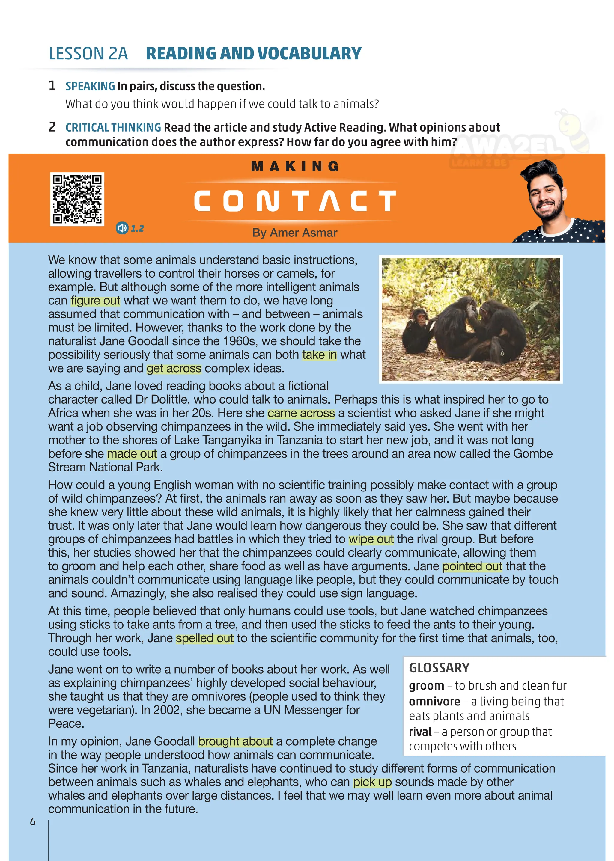 LESSON 2A READING AND VOCABULARY
1 SPEAKING In pairs,discuss the question.
What do you think would happen if we could talk to animals?
2 CRITICAL THINKING Read the article and study Active Reading. What opinions about
communication does the author express? How far do you agree with him?
We know that some animals understand basic instructions,
allowing travellers to control their horses or camels, for
example. But although some of the more intelligent animals
can ﬁgure out what we want them to do, we have long
assumed that communication with – and between – animals
must be limited. However, thanks to the work done by the
naturalist Jane Goodall since the 1960s, we should take the
possibility seriously that some animals can both take in what
we are saying and get across complex ideas.
As a child, Jane loved reading books about a ﬁctional
character called Dr Dolittle, who could talk to animals. Perhaps this is what inspired her to go to
Africa when she was in her 20s. Here she came across a scientist who asked Jane if she might
want a job observing chimpanzees in the wild. She immediately said yes. She went with her
mother to the shores of Lake Tanganyika in Tanzania to start her new job, and it was not long
before she made out a group of chimpanzees in the trees around an area now called the Gombe
Stream National Park.
How could a young English woman with no scientiﬁc training possibly make contact with a group
of wild chimpanzees? At ﬁrst, the animals ran away as soon as they saw her. But maybe because
she knew very little about these wild animals, it is highly likely that her calmness gained their
trust. It was only later that Jane would learn how dangerous they could be. She saw that different
groups of chimpanzees had battles in which they tried to wipe out the rival group. But before
this, her studies showed her that the chimpanzees could clearly communicate, allowing them
to groom and help each other, share food as well as have arguments. Jane pointed out that the
animals couldn’t communicate using language like people, but they could communicate by touch
and sound. Amazingly, she also realised they could use sign language.
At this time, people believed that only humans could use tools, but Jane watched chimpanzees
using sticks to take ants from a tree, and then used the sticks to feed the ants to their young.
Through her work, Jane spelled out to the scientiﬁc community for the ﬁrst time that animals, too,
could use tools.
Jane went on to write a number of books about her work. As well
as explaining chimpanzees’ highly developed social behaviour,
she taught us that they are omnivores (people used to think they
were vegetarian). In 2002, she became a UN Messenger for
Peace.
In my opinion, Jane Goodall brought about a complete change
in the way people understood how animals can communicate.
Since her work in Tanzania, naturalists have continued to study different forms of communication
between animals such as whales and elephants, who can pick up sounds made by other
whales and elephants over large distances. I feel that we may well learn even more about animal
communication in the future.
GLOSSARY
groom – to brush and clean fur
omnivore – a living being that
eats plants and animals
rival – a person or group that
competes with others
M A K I N G
c o n t a c t
By Amer Asmar
1.2
6
 
