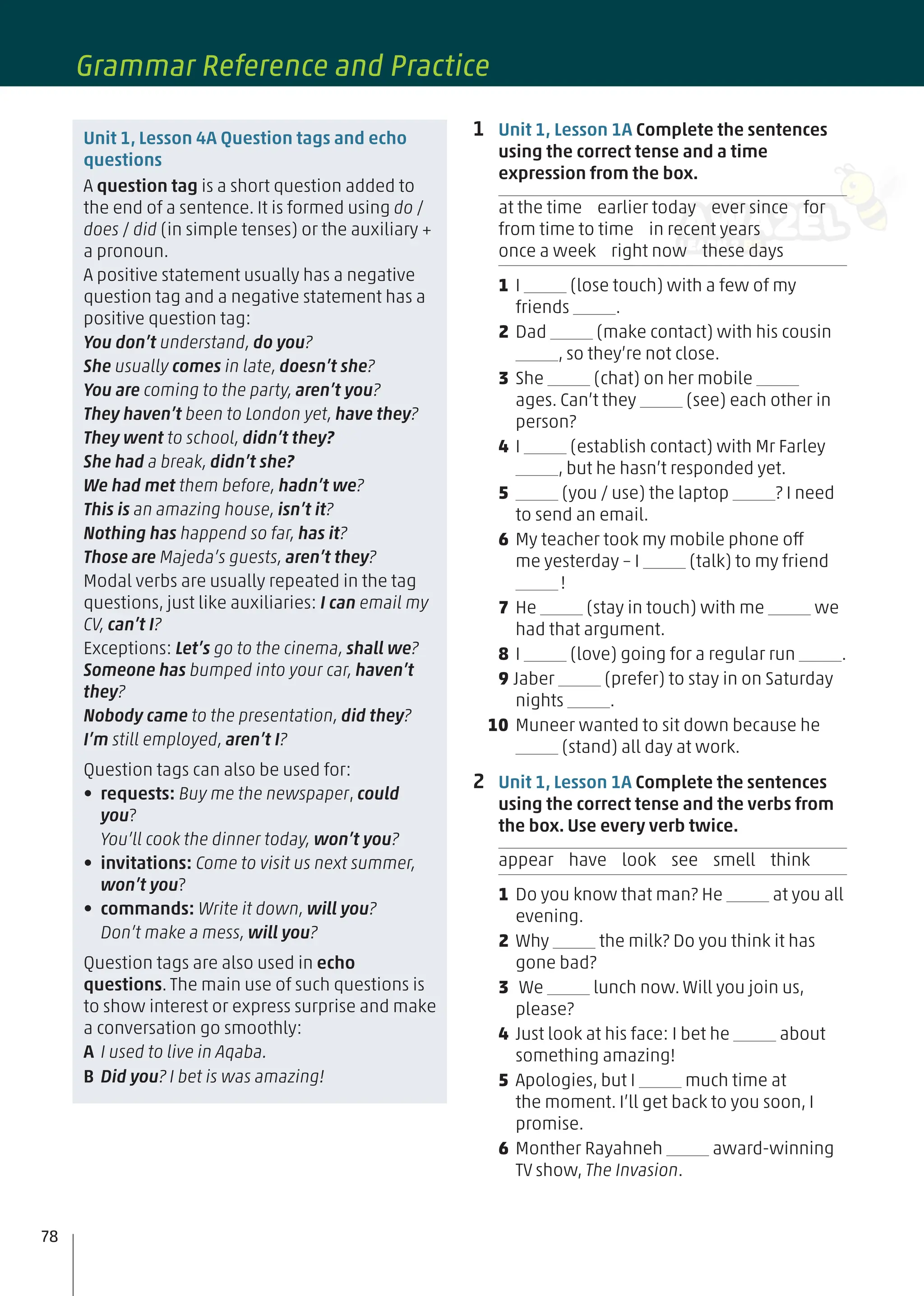 1 Unit 1, Lesson 1A Complete the sentences
using the correct tense and a time
expression from the box.
at the time earlier today ever since for
from time to time in recent years
once a week right now these days
1 I (lose touch) with a few of my
friends .
2 Dad (make contact) with his cousin
, so they’re not close.
3 She (chat) on her mobile
ages. Can’t they (see) each other in
person?
4 I (establish contact) with Mr Farley
, but he hasn’t responded yet.
5 (you / use) the laptop ? I need
to send an email.
6 My teacher took my mobile phone off
me yesterday – I (talk) to my friend
!
7 He (stay in touch) with me we
had that argument.
8 I (love) going for a regular run .
9 Jaber (prefer) to stay in on Saturday
nights .
10 Muneer wanted to sit down because he
(stand) all day at work.
2 Unit 1, Lesson 1A Complete the sentences
using the correct tense and the verbs from
the box. Use every verb twice.
appear have look see smell think
1 Do you know that man? He at you all
evening.
2 Why the milk? Do you think it has
gone bad?
3 We lunch now. Will you join us,
please?
4 Just look at his face: I bet he about
something amazing!
5 Apologies, but I much time at
the moment. I’ll get back to you soon, I
promise.
6 Monther Rayahneh award-winning
TV show, The Invasion.
Unit 1, Lesson 4A Question tags and echo
questions
A question tag is a short question added to
the end of a sentence. It is formed using do /
does / did (in simple tenses) or the auxiliary +
a pronoun.
A positive statement usually has a negative
question tag and a negative statement has a
positive question tag:
You don’t understand, do you?
She usually comes in late, doesn’t she?
You are coming to the party, aren’t you?
They haven’t been to London yet, have they?
They went to school, didn’t they?
She had a break, didn’t she?
We had met them before, hadn’t we?
This is an amazing house, isn’t it?
Nothing has happend so far, has it?
Those are Majeda’s guests, aren’t they?
Modal verbs are usually repeated in the tag
questions, just like auxiliaries: I can email my
CV, can’t I?
Exceptions: Let’s go to the cinema, shall we?
Someone has bumped into your car, haven’t
they?
Nobody came to the presentation, did they?
I’m still employed, aren’t I?
Question tags can also be used for:
• requests: Buy me the newspaper, could
you?
You’ll cook the dinner today, won’t you?
• invitations: Come to visit us next summer,
won’t you?
• commands: Write it down, will you?
Don’t make a mess, will you?
Question tags are also used in echo
questions. The main use of such questions is
to show interest or express surprise and make
a conversation go smoothly:
A I used to live in Aqaba.
B Did you? I bet is was amazing!
78
Grammar Reference and Practice
 