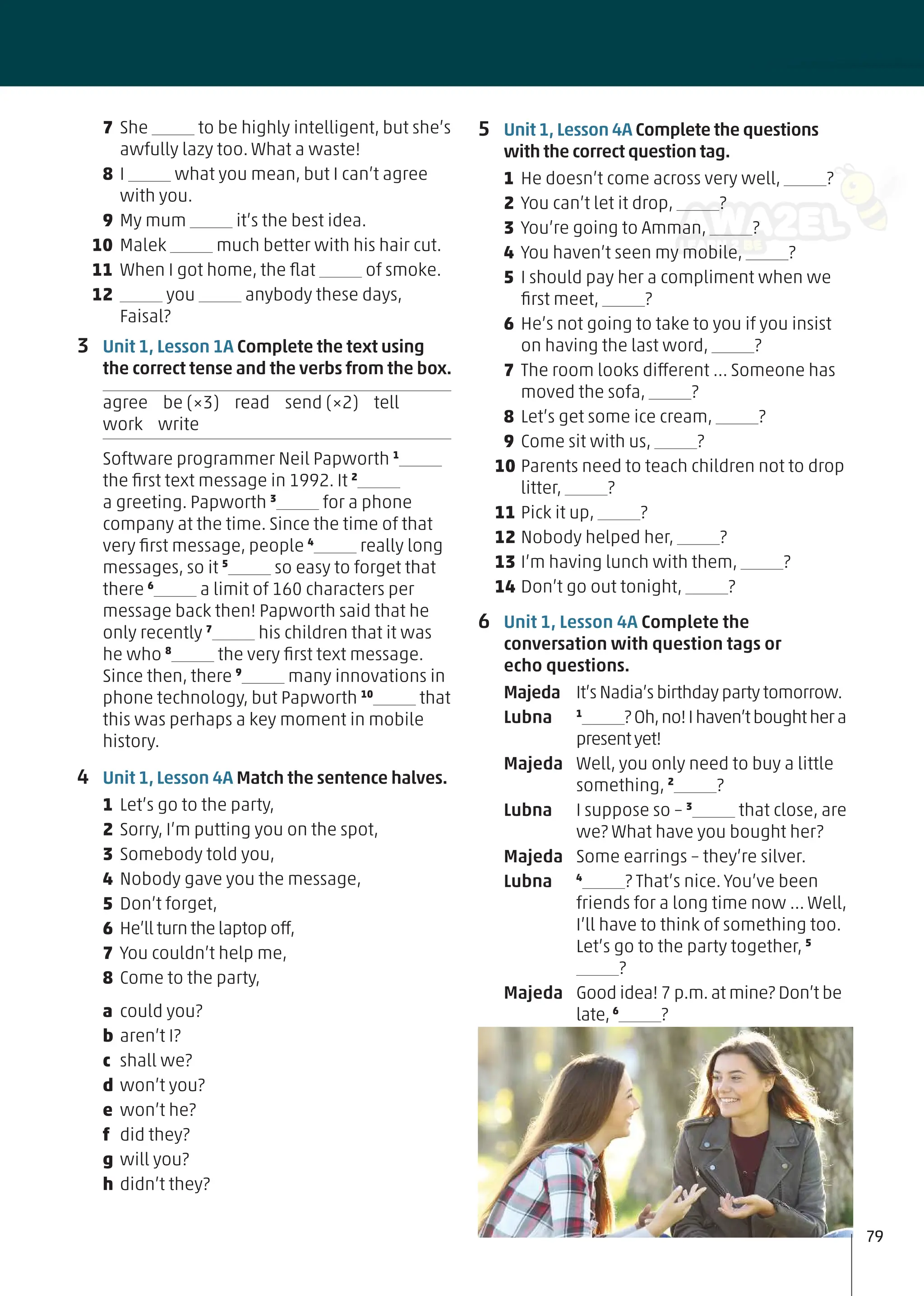 5 Unit 1, Lesson 4A Complete the questions
with the correct question tag.
1 He doesn’t come across very well, ?
2 You can’t let it drop, ?
3 You’re going to Amman, ?
4 You haven’t seen my mobile, ?
5 I should pay her a compliment when we
ﬁrst meet, ?
6 He’s not going to take to you if you insist
on having the last word, ?
7 The room looks different … Someone has
moved the sofa, ?
8 Let’s get some ice cream, ?
9 Come sit with us, ?
10 Parents need to teach children not to drop
litter, ?
11 Pick it up, ?
12 Nobody helped her, ?
13 I’m having lunch with them, ?
14 Don’t go out tonight, ?
6 Unit 1, Lesson 4A Complete the
conversation with question tags or
echo questions.
Majeda It’s Nadia’s birthday party tomorrow.
Lubna 1
?Oh,no!Ihaven’tboughthera
presentyet!
Majeda Well, you only need to buy a little
something, 2
?
Lubna I suppose so – 3
that close, are
we? What have you bought her?
Majeda Some earrings – they’re silver.
Lubna 4
? That’s nice. You’ve been
friends for a long time now … Well,
I’ll have to think of something too.
Let’s go to the party together, 5
?
Majeda Good idea! 7 p.m.at mine? Don’t be
late,6
?
7 She to be highly intelligent, but she’s
awfully lazy too. What a waste!
8 I what you mean, but I can’t agree
with you.
9 My mum it’s the best idea.
10 Malek much better with his hair cut.
11 When I got home, the ﬂat of smoke.
12 you anybody these days,
Faisal?
3 Unit 1, Lesson 1A Complete the text using
the correct tense and the verbs from the box.
agree be (×3) read send (×2) tell
work write
Software programmer Neil Papworth 1
the ﬁrst text message in 1992. It 2
a greeting. Papworth 3
for a phone
company at the time. Since the time of that
very ﬁrst message, people 4
really long
messages, so it 5
so easy to forget that
there 6
a limit of 160 characters per
message back then! Papworth said that he
only recently 7
his children that it was
he who 8
the very ﬁrst text message.
Since then, there 9
many innovations in
phone technology, but Papworth 10
that
this was perhaps a key moment in mobile
history.
4 Unit 1, Lesson 4A Match the sentence halves.
1 Let’s go to the party,
2 Sorry, I’m putting you on the spot,
3 Somebody told you,
4 Nobody gave you the message,
5 Don’t forget,
6 He’ll turn the laptop off,
7 You couldn’t help me,
8 Come to the party,
a could you?
b aren’t I?
c shall we?
d won’t you?
e won’t he?
f did they?
g will you?
h didn’t they?
79
 