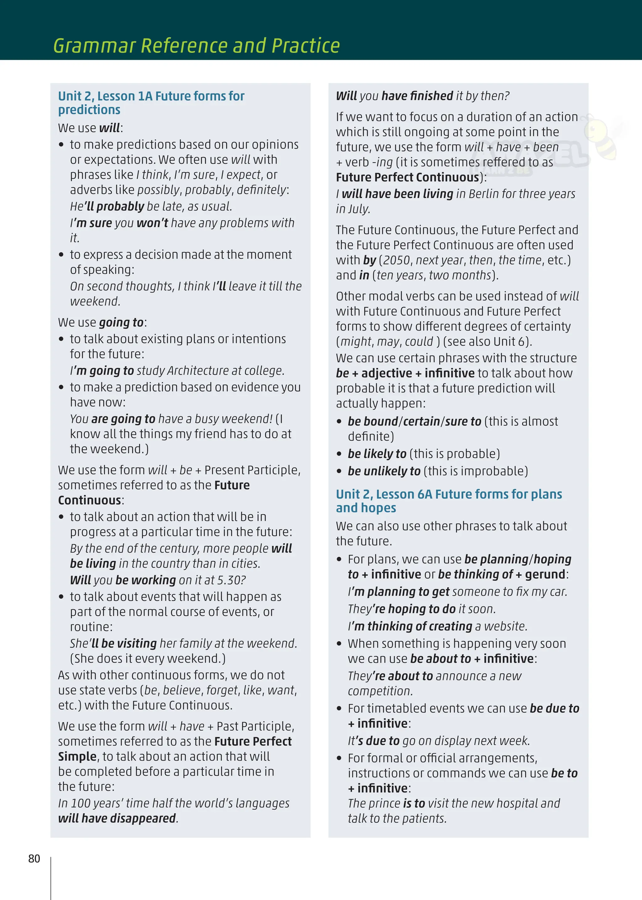 Unit 2, Lesson 1A Future forms for
predictions
We use will:
• to make predictions based on our opinions
or expectations. We often use will with
phrases like I think, I’m sure, I expect, or
adverbs like possibly, probably, deﬁnitely:
He’ll probably be late, as usual.
I’m sure you won’t have any problems with
it.
• to express a decision made at the moment
of speaking:
On second thoughts, I think I’ll leave it till the
weekend.
We use going to:
• to talk about existing plans or intentions
for the future:
I’m going to study Architecture at college.
• to make a prediction based on evidence you
have now:
You are going to have a busy weekend! (I
know all the things my friend has to do at
the weekend.)
We use the form will + be + Present Participle,
sometimes referred to as the Future
Continuous:
• to talk about an action that will be in
progress at a particular time in the future:
By the end of the century, more people will
be living in the country than in cities.
Will you be working on it at 5.30?
• to talk about events that will happen as
part of the normal course of events, or
routine:
She’ll be visiting her family at the weekend.
(She does it every weekend.)
As with other continuous forms, we do not
use state verbs (be, believe, forget, like, want,
etc.) with the Future Continuous.
We use the form will + have + Past Participle,
sometimes referred to as the Future Perfect
Simple, to talk about an action that will
be completed before a particular time in
the future:
In 100 years’ time half the world’s languages
will have disappeared.
Will you have ﬁnished it by then?
If we want to focus on a duration of an action
which is still ongoing at some point in the
future, we use the form will + have + been
+ verb -ing (it is sometimes reffered to as
Future Perfect Continuous):
I will have been living in Berlin for three years
in July.
The Future Continuous, the Future Perfect and
the Future Perfect Continuous are often used
with by (2050, next year, then, the time, etc.)
and in (ten years, two months).
Other modal verbs can be used instead of will
with Future Continuous and Future Perfect
forms to show different degrees of certainty
(might, may, could ) (see also Unit 6).
We can use certain phrases with the structure
be + adjective + inﬁnitive to talk about how
probable it is that a future prediction will
actually happen:
• be bound/certain/sure to (this is almost
deﬁnite)
• be likely to (this is probable)
• be unlikely to (this is improbable)
Unit 2, Lesson 6A Future forms for plans
and hopes
We can also use other phrases to talk about
the future.
• For plans, we can use be planning/hoping
to + inﬁnitive or be thinking of + gerund:
I’m planning to get someone to ﬁx my car.
They’re hoping to do it soon.
I’m thinking of creating a website.
• When something is happening very soon
we can use be about to + inﬁnitive:
They’re about to announce a new
competition.
• For timetabled events we can use be due to
+ inﬁnitive:
It’s due to go on display next week.
• For formal or official arrangements,
instructions or commands we can use be to
+ inﬁnitive:
The prince is to visit the new hospital and
talk to the patients.
80
Grammar Reference and Practice
 