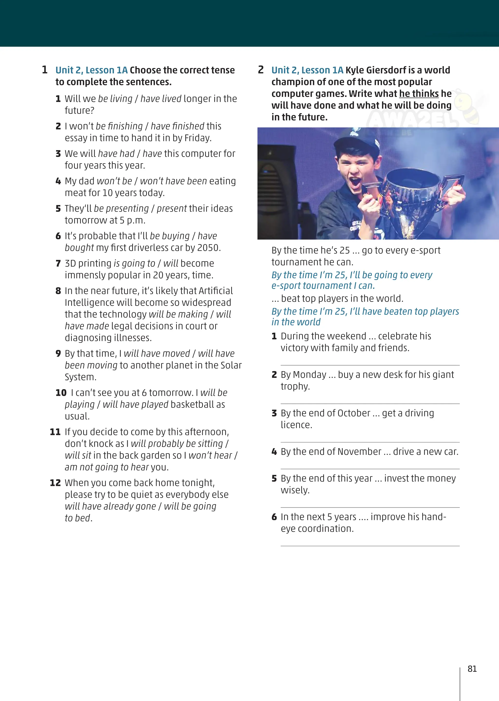 2 Unit 2, Lesson 1A Kyle Giersdorf is a world
champion of one of the most popular
computer games. Write what he thinks he
will have done and what he will be doing
in the future.
By the time he’s 25 … go to every e-sport
tournament he can.
By the time I’m 25, I’ll be going to every
e-sport tournament I can.
… beat top players in the world.
By the time I’m 25, I’ll have beaten top players
in the world
1 During the weekend … celebrate his
victory with family and friends.
2 By Monday … buy a new desk for his giant
trophy.
3 By the end of October … get a driving
licence.
4 By the end of November … drive a new car.
5 By the end of this year … invest the money
wisely.
6 In the next 5 years …. improve his hand-
eye coordination.
1 Unit 2, Lesson 1A Choose the correct tense
to complete the sentences.
1 Will we be living / have lived longer in the
future?
2 I won’t be ﬁnishing / have ﬁnished this
essay in time to hand it in by Friday.
3 We will have had / have this computer for
four years this year.
4 My dad won’t be / won’t have been eating
meat for 10 years today.
5 They‘ll be presenting / present their ideas
tomorrow at 5 p.m.
6 It’s probable that I’ll be buying / have
bought my ﬁrst driverless car by 2050.
7 3D printing is going to / will become
immensly popular in 20 years, time.
8 In the near future, it’s likely that Artiﬁcial
Intelligence will become so widespread
that the technology will be making / will
have made legal decisions in court or
diagnosing illnesses.
9 By that time, I will have moved / will have
been moving to another planet in the Solar
System.
10 I can’t see you at 6 tomorrow. I will be
playing / will have played basketball as
usual.
11 If you decide to come by this afternoon,
don’t knock as I will probably be sitting /
will sit in the back garden so I won’t hear /
am not going to hear you.
12 When you come back home tonight,
please try to be quiet as everybody else
will have already gone / will be going
to bed.
81
 