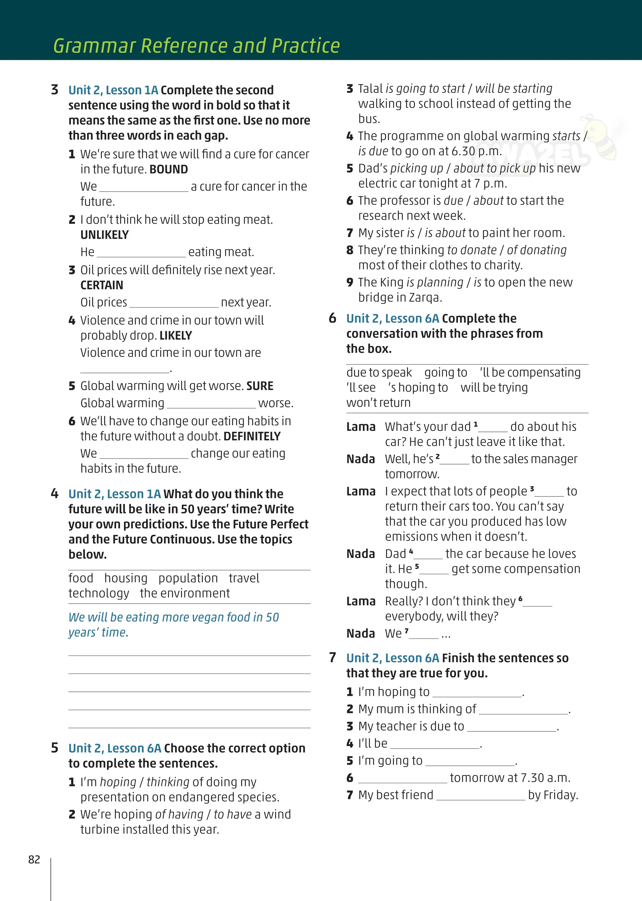 3 Talal is going to start / will be starting
walking to school instead of getting the
bus.
4 The programme on global warming starts /
is due to go on at 6.30 p.m.
5 Dad’s picking up / about to pick up his new
electric car tonight at 7 p.m.
6 The professor is due / about to start the
research next week.
7 My sister is / is about to paint her room.
8 They’re thinking to donate / of donating
most of their clothes to charity.
9 The King is planning / is to open the new
bridge in Zarqa.
6 Unit 2, Lesson 6A Complete the
conversation with the phrases from
the box.
due to speak going to ’ll be compensating
’ll see ’s hoping to will be trying
won’t return
Lama What’s your dad 1
do about his
car? He can’t just leave it like that.
Nada Well,he’s 2
to thesalesmanager
tomorrow.
Lama I expect that lots of people 3
to
return their cars too. You can’t say
that the car you produced has low
emissions when it doesn’t.
Nada Dad 4
the car because he loves
it. He 5
get some compensation
though.
Lama Really? I don’t think they 6
everybody, will they?
Nada We 7
…
7 Unit 2, Lesson 6A Finish the sentences so
that they are true for you.
1 I’m hoping to .
2 My mum is thinking of .
3 My teacher is due to .
4 I’ll be .
5 I’m going to .
6 tomorrow at 7.30 a.m.
7 My best friend by Friday.
3 Unit 2, Lesson 1A Complete the second
sentence using the word in bold so that it
means the same as the ﬁrst one.Use no more
than three words in each gap.
1 We’re sure that we will ﬁnd a cure for cancer
in the future.BOUND
We a cure for cancer in the
future.
2 I don’t think he will stop eating meat.
UNLIKELY
He eating meat.
3 Oil prices will deﬁnitely rise next year.
CERTAIN
Oil prices next year.
4 Violence and crime in our town will
probably drop.LIKELY
Violence and crime in our town are
.
5 Global warming will get worse.SURE
Global warming worse.
6 We’ll have to change our eating habits in
the future without a doubt.DEFINITELY
We change our eating
habits in the future.
4 Unit 2, Lesson 1A What do you think the
future will be like in 50 years’ time? Write
your own predictions. Use the Future Perfect
and the Future Continuous. Use the topics
below.
food housing population travel
technology the environment
We will be eating more vegan food in 50
years’ time.
5 Unit 2, Lesson 6A Choose the correct option
to complete the sentences.
1 I’m hoping / thinking of doing my
presentation on endangered species.
2 We’re hoping of having / to have a wind
turbine installed this year.
82
Grammar Reference and Practice
 