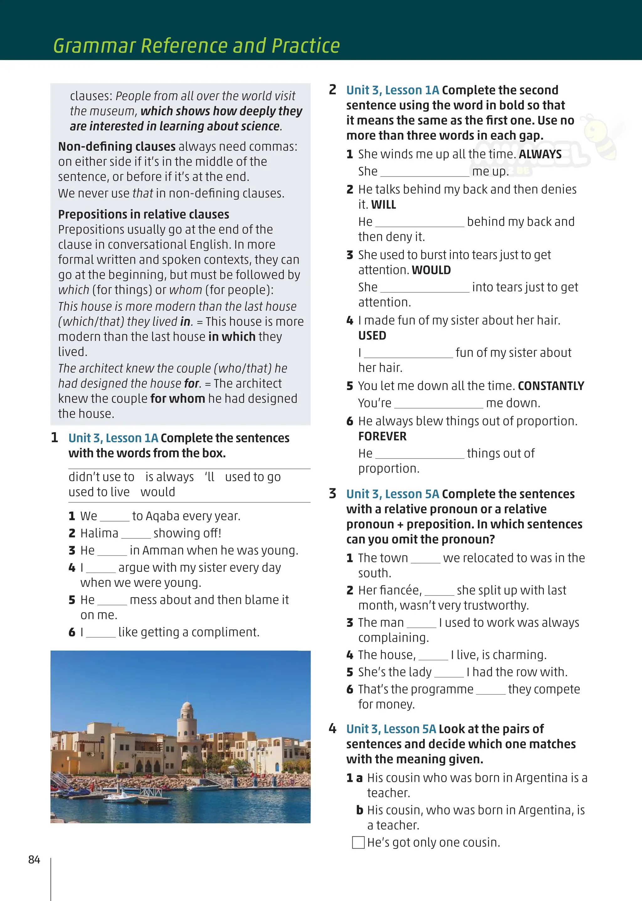 2 Unit 3, Lesson 1A Complete the second
sentence using the word in bold so that
it means the same as the ﬁrst one. Use no
more than three words in each gap.
1 She winds me up all the time. ALWAYS
She me up.
2 He talks behind my back and then denies
it. WILL
He behind my back and
then deny it.
3 She used to burst into tears just to get
attention.WOULD
She into tears just to get
attention.
4 I made fun of my sister about her hair.
USED
I fun of my sister about
her hair.
5 You let me down all the time. CONSTANTLY
You’re me down.
6 He always blew things out of proportion.
FOREVER
He things out of
proportion.
3 Unit 3, Lesson 5A Complete the sentences
with a relative pronoun or a relative
pronoun + preposition. In which sentences
can you omit the pronoun?
1 The town we relocated to was in the
south.
2 Her ﬁancée, she split up with last
month, wasn’t very trustworthy.
3 The man I used to work was always
complaining.
4 The house, I live, is charming.
5 She’s the lady I had the row with.
6 That’s the programme they compete
for money.
4 Unit 3, Lesson 5A Look at the pairs of
sentences and decide which one matches
with the meaning given.
1 a His cousin who was born in Argentina is a
teacher.
b His cousin, who was born in Argentina, is
a teacher.
He’s got only one cousin.
clauses: People from all over the world visit
the museum, which shows how deeply they
are interested in learning about science.
Non-deﬁning clauses always need commas:
on either side if it’s in the middle of the
sentence, or before if it’s at the end.
We never use that in non-deﬁning clauses.
Prepositions in relative clauses
Prepositions usually go at the end of the
clause in conversational English. In more
formal written and spoken contexts, they can
go at the beginning, but must be followed by
which (for things) or whom (for people):
This house is more modern than the last house
(which/that) they lived in. = This house is more
modern than the last house in which they
lived.
The architect knew the couple (who/that) he
had designed the house for. = The architect
knew the couple for whom he had designed
the house.
1 Unit 3, Lesson 1A Complete the sentences
with the words from the box.
didn’t use to is always ‘ll used to go
used to live would
1 We to Aqaba every year.
2 Halima showing off!
3 He in Amman when he was young.
4 I argue with my sister every day
when we were young.
5 He mess about and then blame it
on me.
6 I like getting a compliment.
84
Grammar Reference and Practice
 