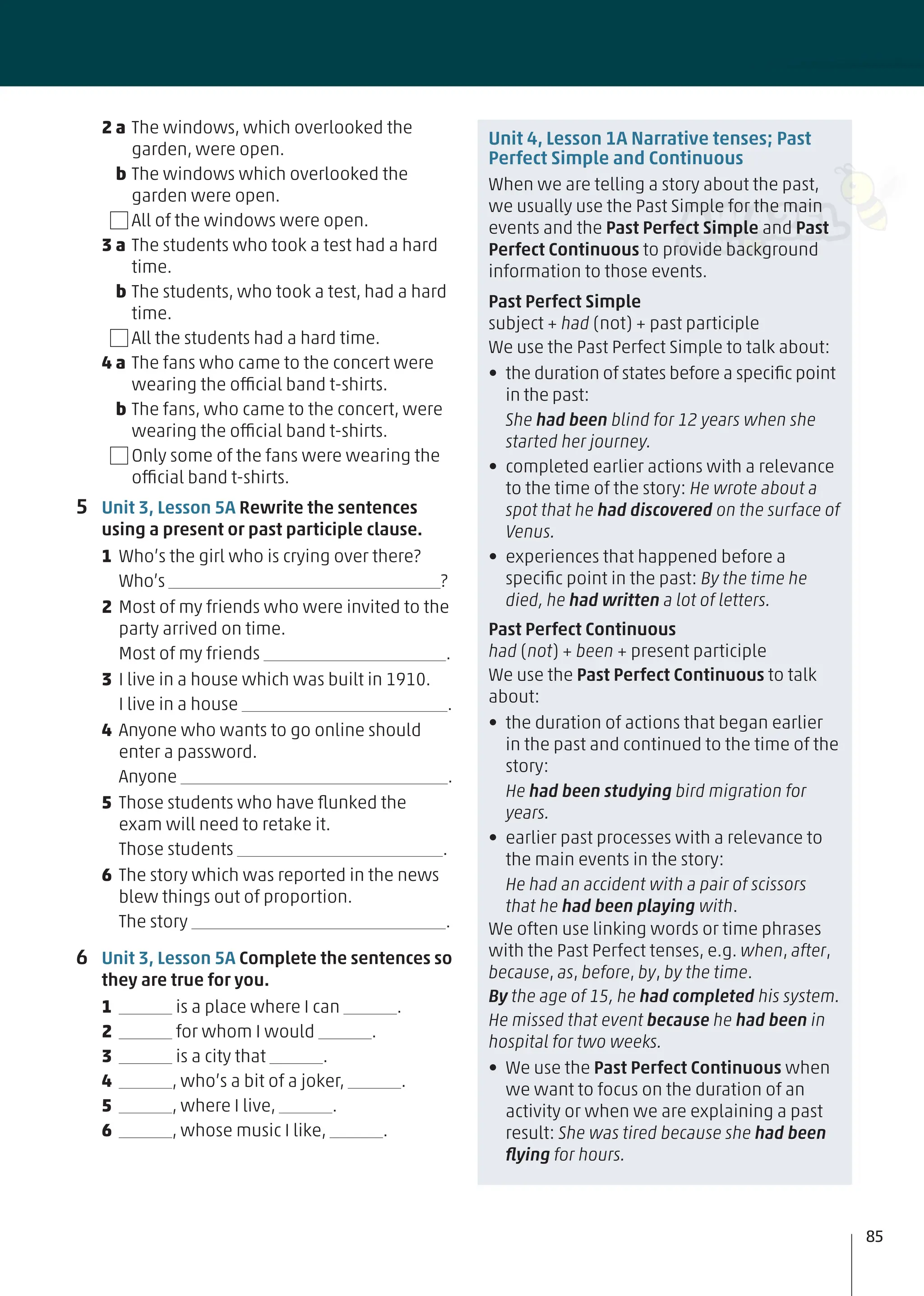 2 a The windows, which overlooked the
garden, were open.
b The windows which overlooked the
garden were open.
All of the windows were open.
3 a The students who took a test had a hard
time.
b The students, who took a test, had a hard
time.
All the students had a hard time.
4 a The fans who came to the concert were
wearing the official band t-shirts.
b The fans, who came to the concert, were
wearing the official band t-shirts.
Only some of the fans were wearing the
official band t-shirts.
5 Unit 3, Lesson 5A Rewrite the sentences
using a present or past participle clause.
1 Who’s the girl who is crying over there?
Who’s ?
2 Most of my friends who were invited to the
party arrived on time.
Most of my friends .
3 I live in a house which was built in 1910.
I live in a house .
4 Anyone who wants to go online should
enter a password.
Anyone .
5 Those students who have ﬂunked the
exam will need to retake it.
Those students .
6 The story which was reported in the news
blew things out of proportion.
The story .
6 Unit 3, Lesson 5A Complete the sentences so
they are true for you.
1 is a place where I can .
2 for whom I would .
3 is a city that .
4 , who’s a bit of a joker, .
5 , where I live, .
6 , whose music I like, .
Unit 4, Lesson 1A Narrative tenses; Past
Perfect Simple and Continuous
When we are telling a story about the past,
we usually use the Past Simple for the main
events and the Past Perfect Simple and Past
Perfect Continuous to provide background
information to those events.
Past Perfect Simple
subject + had (not) + past participle
We use the Past Perfect Simple to talk about:
• the duration of states before a speciﬁc point
in the past:
She had been blind for 12 years when she
started her journey.
• completed earlier actions with a relevance
to the time of the story: He wrote about a
spot that he had discovered on the surface of
Venus.
• experiences that happened before a
speciﬁc point in the past: By the time he
died, he had written a lot of letters.
Past Perfect Continuous
had (not) + been + present participle
We use the Past Perfect Continuous to talk
about:
• the duration of actions that began earlier
in the past and continued to the time of the
story:
He had been studying bird migration for
years.
• earlier past processes with a relevance to
the main events in the story:
He had an accident with a pair of scissors
that he had been playing with.
We often use linking words or time phrases
with the Past Perfect tenses, e.g. when, after,
because, as, before, by, by the time.
By the age of 15, he had completed his system.
He missed that event because he had been in
hospital for two weeks.
• We use the Past Perfect Continuous when
we want to focus on the duration of an
activity or when we are explaining a past
result: She was tired because she had been
ﬂying for hours.
85
 