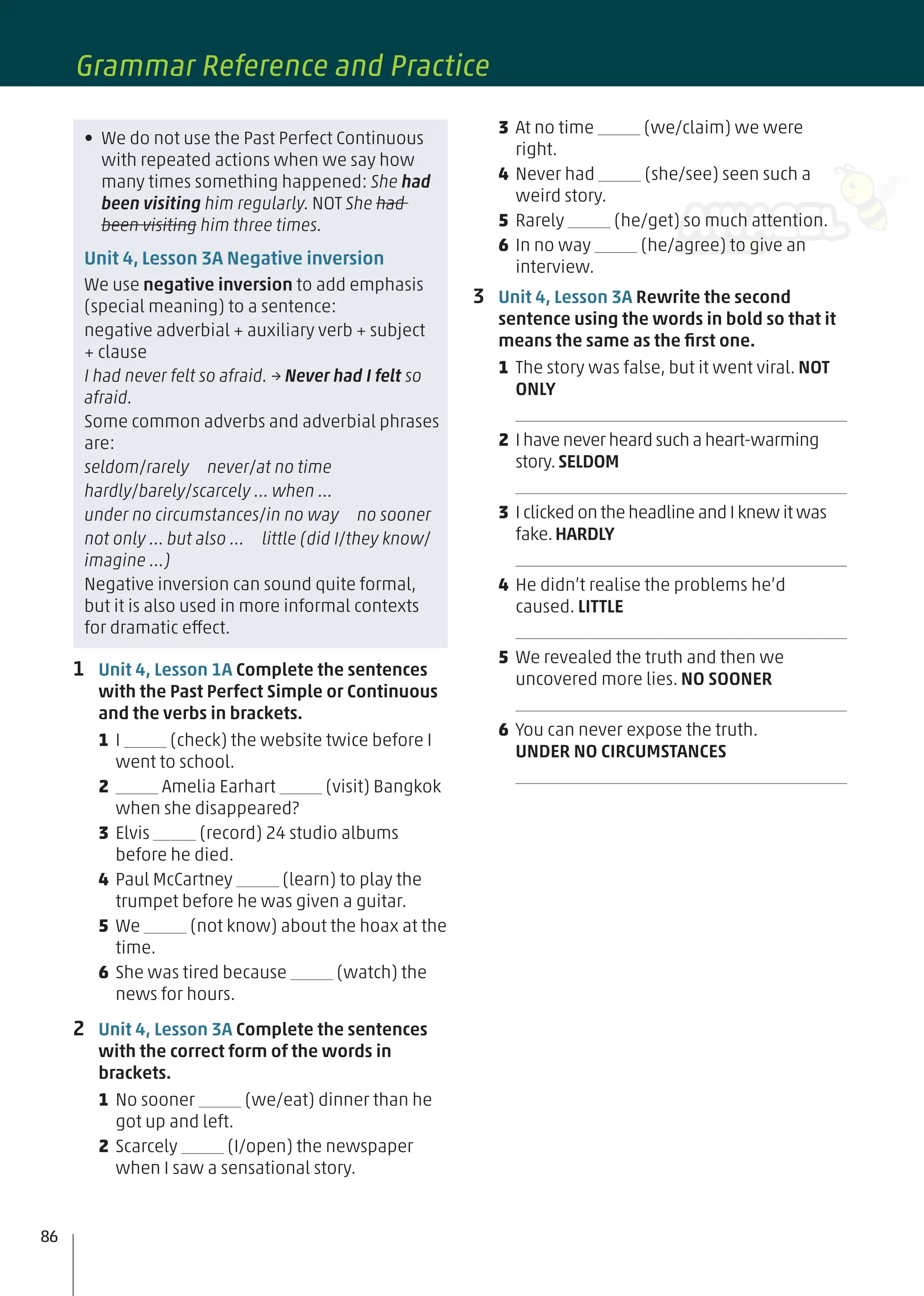 1 Unit 4, Lesson 1A Complete the sentences
with the Past Perfect Simple or Continuous
and the verbs in brackets.
1 I (check) the website twice before I
went to school.
2 Amelia Earhart (visit) Bangkok
when she disappeared?
3 Elvis (record) 24 studio albums
before he died.
4 Paul McCartney (learn) to play the
trumpet before he was given a guitar.
5 We (not know) about the hoax at the
time.
6 She was tired because (watch) the
news for hours.
2 Unit 4, Lesson 3A Complete the sentences
with the correct form of the words in
brackets.
1 No sooner (we/eat) dinner than he
got up and left.
2 Scarcely (I/open) the newspaper
when I saw a sensational story.
• We do not use the Past Perfect Continuous
with repeated actions when we say how
many times something happened: She had
been visiting him regularly. NOT She had
been visiting him three times.
Unit 4, Lesson 3A Negative inversion
We use negative inversion to add emphasis
(special meaning) to a sentence:
negative adverbial + auxiliary verb + subject
+ clause
I had never felt so afraid. → Never had I felt so
afraid.
Some common adverbs and adverbial phrases
are:
seldom/rarely never/at no time
hardly/barely/scarcely … when …
under no circumstances/in no way no sooner
not only … but also … little (did I/they know/
imagine …)
Negative inversion can sound quite formal,
but it is also used in more informal contexts
for dramatic effect.
3 At no time (we/claim) we were
right.
4 Never had (she/see) seen such a
weird story.
5 Rarely (he/get) so much attention.
6 In no way (he/agree) to give an
interview.
3 Unit 4, Lesson 3A Rewrite the second
sentence using the words in bold so that it
means the same as the ﬁrst one.
1 The story was false, but it went viral. NOT
ONLY
2 I have never heard such a heart-warming
story.SELDOM
3 I clicked on the headline and I knew it was
fake.HARDLY
4 He didn’t realise the problems he’d
caused. LITTLE
5 We revealed the truth and then we
uncovered more lies. NO SOONER
6 You can never expose the truth.
UNDER NO CIRCUMSTANCES
86
Grammar Reference and Practice
 