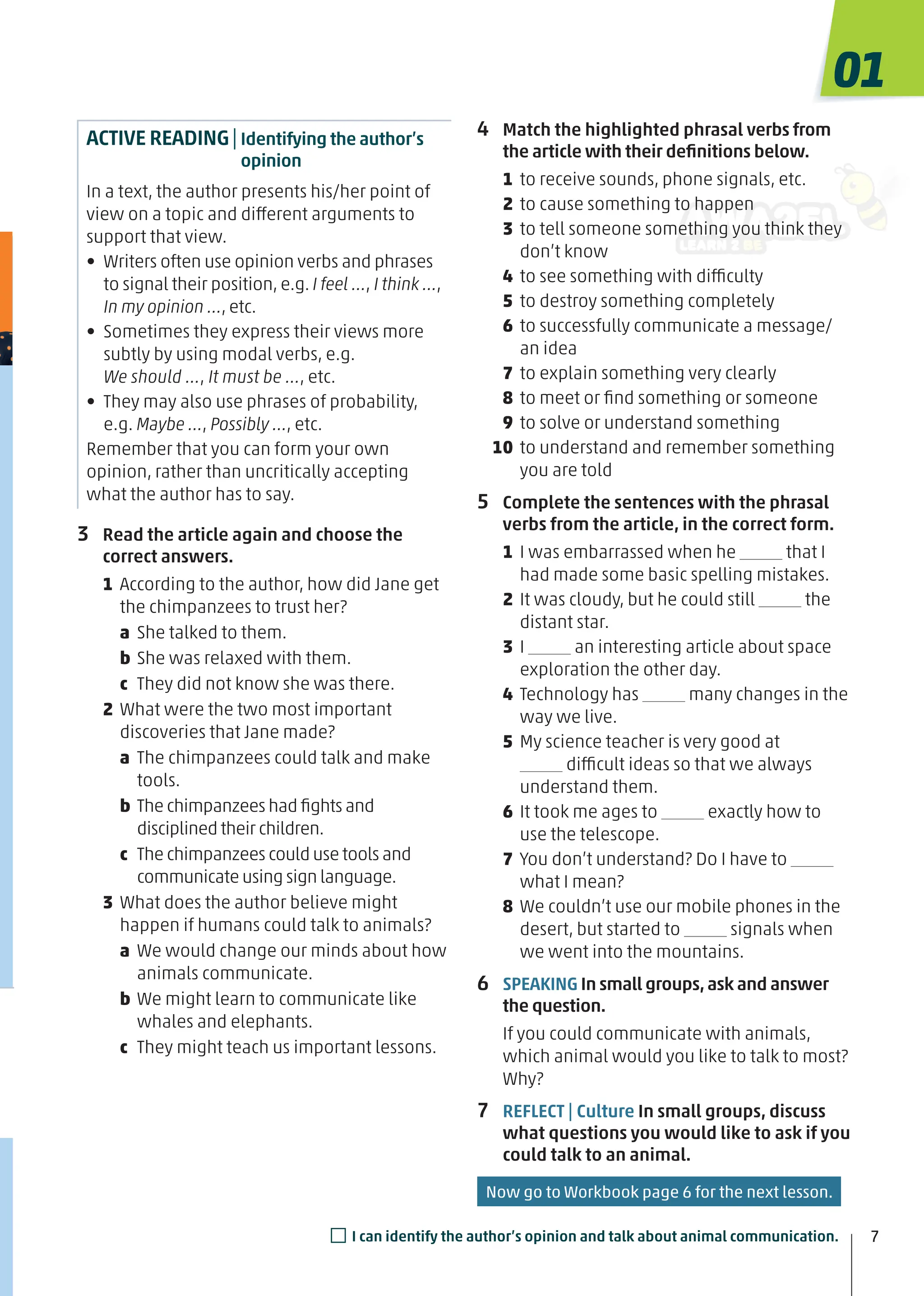 ACTIVE READING|Identifying the author’s
opinion
In a text, the author presents his/her point of
view on a topic and different arguments to
support that view.
• Writers often use opinion verbs and phrases
to signal their position, e.g. I feel …, I think …,
In my opinion …, etc.
• Sometimes they express their views more
subtly by using modal verbs, e.g.
We should …, It must be …, etc.
• They may also use phrases of probability,
e.g. Maybe …, Possibly …, etc.
Remember that you can form your own
opinion, rather than uncritically accepting
what the author has to say.
3 Read the article again and choose the
correct answers.
1 According to the author, how did Jane get
the chimpanzees to trust her?
a She talked to them.
b She was relaxed with them.
c They did not know she was there.
2 What were the two most important
discoveries that Jane made?
a The chimpanzees could talk and make
tools.
b The chimpanzees had ﬁghts and
disciplined their children.
c The chimpanzees could use tools and
communicate using sign language.
3 What does the author believe might
happen if humans could talk to animals?
a We would change our minds about how
animals communicate.
b We might learn to communicate like
whales and elephants.
c They might teach us important lessons.
4 Match the highlighted phrasal verbs from
the article with their deﬁnitions below.
1 to receive sounds, phone signals, etc.
2 to cause something to happen
3 to tell someone something you think they
don’t know
4 to see something with difficulty
5 to destroy something completely
6 to successfully communicate a message/
an idea
7 to explain something very clearly
8 to meet or ﬁnd something or someone
9 to solve or understand something
10 to understand and remember something
you are told
5 Complete the sentences with the phrasal
verbs from the article, in the correct form.
1 I was embarrassed when he that I
had made some basic spelling mistakes.
2 It was cloudy, but he could still the
distant star.
3 I an interesting article about space
exploration the other day.
4 Technology has many changes in the
way we live.
5 My science teacher is very good at
difficult ideas so that we always
understand them.
6 It took me ages to exactly how to
use the telescope.
7 You don’t understand? Do I have to
what I mean?
8 We couldn’t use our mobile phones in the
desert, but started to signals when
we went into the mountains.
6 SPEAKING In small groups,ask and answer
the question.
If you could communicate with animals,
which animal would you like to talk to most?
Why?
7 REFLECT | Culture In small groups, discuss
what questions you would like to ask if you
could talk to an animal.
7
7
01
□I can identify the author’s opinion and talk about animal communication.
Now go to Workbook page 6 for the next lesson.
 