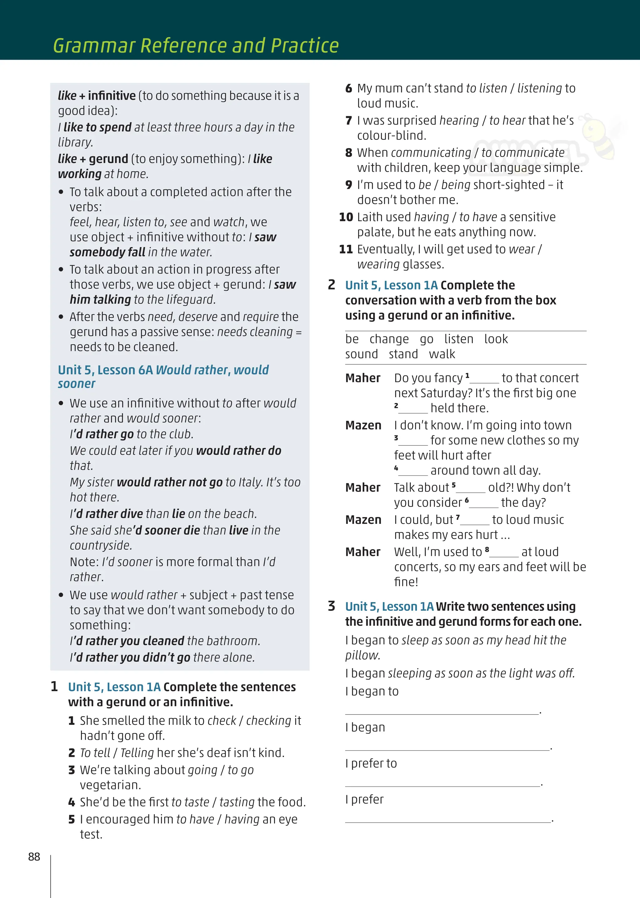 1 Unit 5, Lesson 1A Complete the sentences
with a gerund or an inﬁnitive.
1 She smelled the milk to check / checking it
hadn’t gone off.
2 To tell / Telling her she’s deaf isn’t kind.
3 We’re talking about going / to go
vegetarian.
4 She’d be the ﬁrst to taste / tasting the food.
5 I encouraged him to have / having an eye
test.
like + inﬁnitive (to do something because it is a
good idea):
I like to spend at least three hours a day in the
library.
like + gerund (to enjoy something): I like
working at home.
• To talk about a completed action after the
verbs:
feel, hear, listen to, see and watch, we
use object + inﬁnitive without to: I saw
somebody fall in the water.
• To talk about an action in progress after
those verbs, we use object + gerund: I saw
him talking to the lifeguard.
• After the verbs need, deserve and require the
gerund has a passive sense: needs cleaning =
needs to be cleaned.
Unit 5, Lesson 6A Would rather, would
sooner
• We use an inﬁnitive without to after would
rather and would sooner:
I’d rather go to the club.
We could eat later if you would rather do
that.
My sister would rather not go to Italy. It’s too
hot there.
I’d rather dive than lie on the beach.
She said she’d sooner die than live in the
countryside.
Note: I’d sooner is more formal than I’d
rather.
• We use would rather + subject + past tense
to say that we don’t want somebody to do
something:
I’d rather you cleaned the bathroom.
I’d rather you didn’t go there alone.
6 My mum can’t stand to listen / listening to
loud music.
7 I was surprised hearing / to hear that he’s
colour-blind.
8 When communicating / to communicate
with children, keep your language simple.
9 I’m used to be / being short-sighted – it
doesn’t bother me.
10 Laith used having / to have a sensitive
palate, but he eats anything now.
11 Eventually, I will get used to wear /
wearing glasses.
2 Unit 5, Lesson 1A Complete the
conversation with a verb from the box
using a gerund or an inﬁnitive.
be change go listen look
sound stand walk
Maher Do you fancy 1
to that concert
next Saturday? It’s the ﬁrst big one
2
held there.
Mazen I don’t know. I’m going into town
3
for some new clothes so my
feet will hurt after
4
around town all day.
Maher Talk about 5
old?! Why don’t
you consider 6
the day?
Mazen I could, but 7
to loud music
makes my ears hurt …
Maher Well, I’m used to 8
at loud
concerts, so my ears and feet will be
ﬁne!
3 Unit 5, Lesson 1AWrite two sentences using
the inﬁnitive and gerund forms for each one.
I began to sleep as soon as my head hit the
pillow.
I began sleeping as soon as the light was off.
I began to
.
I began
.
I prefer to
.
I prefer
.
88
Grammar Reference and Practice
 