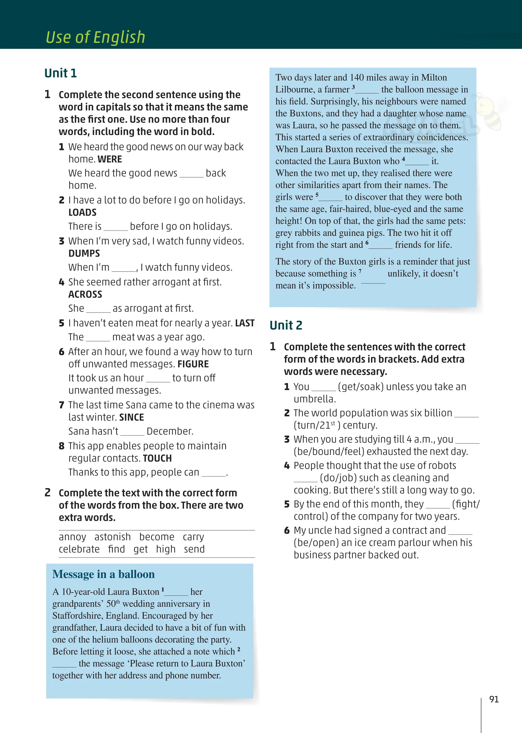 Unit 2
1 Complete the sentences with the correct
form of the words in brackets. Add extra
words were necessary.
1 You (get/soak) unless you take an
umbrella.
2 The world population was six billion
(turn/21st
) century.
3 When you are studying till 4 a.m., you
(be/bound/feel) exhausted the next day.
4 People thought that the use of robots
(do/job) such as cleaning and
cooking. But there’s still a long way to go.
5 By the end of this month, they (ﬁght/
control) of the company for two years.
6 My uncle had signed a contract and
(be/open) an ice cream parlour when his
business partner backed out.
Unit 1
1 Complete the second sentence using the
word in capitals so that it means the same
as the ﬁrst one. Use no more than four
words, including the word in bold.
1 We heard the good news on our way back
home.WERE
We heard the good news back
home.
2 I have a lot to do before I go on holidays.
LOADS
There is before I go on holidays.
3 When I’m very sad, I watch funny videos.
DUMPS
When I’m , I watch funny videos.
4 She seemed rather arrogant at ﬁrst.
ACROSS
She as arrogant at ﬁrst.
5 I haven’t eaten meat for nearly a year. LAST
The meat was a year ago.
6 After an hour, we found a way how to turn
off unwanted messages. FIGURE
It took us an hour to turn off
unwanted messages.
7 The last time Sana came to the cinema was
last winter. SINCE
Sana hasn’t December.
8 This app enables people to maintain
regular contacts. TOUCH
Thanks to this app, people can .
2 Complete the text with the correct form
of the words from the box. There are two
extra words.
annoy astonish become carry
celebrate ﬁnd get high send
Message in a balloon
A 10-year-old Laura Buxton 1
her
grandparents’ 50th
wedding anniversary in
Staffordshire, England. Encouraged by her
grandfather, Laura decided to have a bit of fun with
one of the helium balloons decorating the party.
Before letting it loose, she attached a note which 2
the message ‘Please return to Laura Buxton’
together with her address and phone number.
Two days later and 140 miles away in Milton
Lilbourne, a farmer 3
the balloon message in
his field. Surprisingly, his neighbours were named
the Buxtons, and they had a daughter whose name
was Laura, so he passed the message on to them.
This started a series of extraordinary coincidences.
When Laura Buxton received the message, she
contacted the Laura Buxton who 4
it.
When the two met up, they realised there were
other similarities apart from their names. The
girls were 5
to discover that they were both
the same age, fair-haired, blue-eyed and the same
height! On top of that, the girls had the same pets:
grey rabbits and guinea pigs. The two hit it off
right from the start and 6
friends for life.
The story of the Buxton girls is a reminder that just
because something is 7
unlikely, it doesn’t
mean it’s impossible.
91
Use of English
 