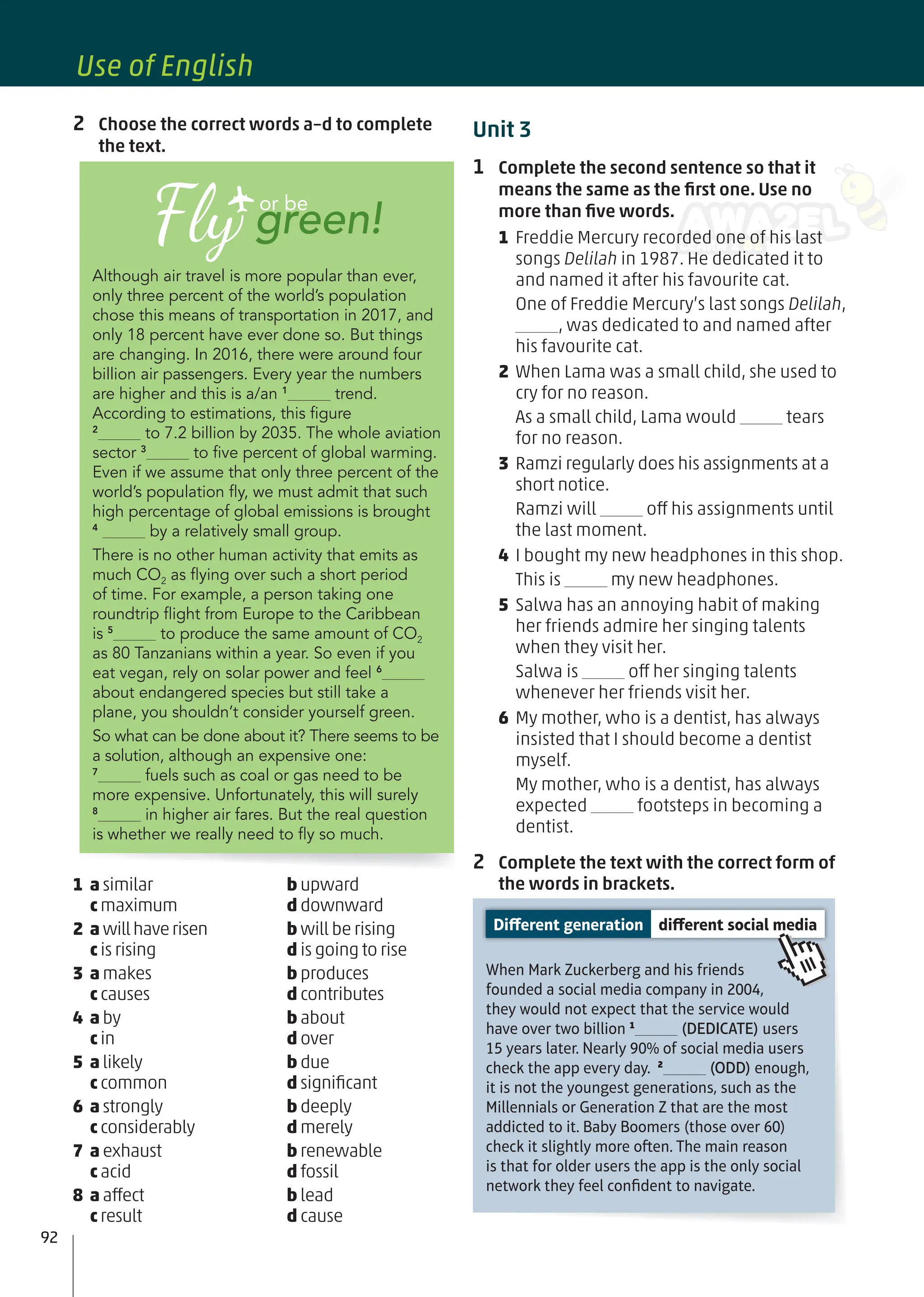 Unit 3
1 Complete the second sentence so that it
means the same as the ﬁrst one. Use no
more than ﬁve words.
1 Freddie Mercury recorded one of his last
songs Delilah in 1987. He dedicated it to
and named it after his favourite cat.
One of Freddie Mercury’s last songs Delilah,
, was dedicated to and named after
his favourite cat.
2 When Lama was a small child, she used to
cry for no reason.
As a small child, Lama would tears
for no reason.
3 Ramzi regularly does his assignments at a
short notice.
Ramzi will off his assignments until
the last moment.
4 I bought my new headphones in this shop.
This is my new headphones.
5 Salwa has an annoying habit of making
her friends admire her singing talents
when they visit her.
Salwa is off her singing talents
whenever her friends visit her.
6 My mother, who is a dentist, has always
insisted that I should become a dentist
myself.
My mother, who is a dentist, has always
expected footsteps in becoming a
dentist.
2 Complete the text with the correct form of
the words in brackets.
When Mark Zuckerberg and his friends
founded a social media company in 2004,
they would not expect that the service would
have over two billion 1
(DEDICATE) users
15 years later. Nearly 90% of social media users
check the app every day. 2
(ODD) enough,
it is not the youngest generations, such as the
Millennials or Generation Z that are the most
addicted to it. Baby Boomers (those over 60)
check it slightly more oen. The main reason
is that for older users the app is the only social
network they feel conﬁdent to navigate.
Different generation different social media
2 Choose the correct words a–d to complete
the text.
Although air travel is more popular than ever,
only three percent of the world’s population
chose this means of transportation in 2017, and
only 18 percent have ever done so. But things
are changing. In 2016, there were around four
billion air passengers. Every year the numbers
are higher and this is a/an 1
trend.
According to estimations, this ﬁgure
2
to 7.2 billion by 2035. The whole aviation
sector 3
to ﬁve percent of global warming.
Even if we assume that only three percent of the
world’s population ﬂy, we must admit that such
high percentage of global emissions is brought
4
by a relatively small group.
There is no other human activity that emits as
much CO2 as ﬂying over such a short period
of time. For example, a person taking one
roundtrip ﬂight from Europe to the Caribbean
is 5
to produce the same amount of CO2
as 80 Tanzanians within a year. So even if you
eat vegan, rely on solar power and feel 6
about endangered species but still take a
plane, you shouldn’t consider yourself green.
So what can be done about it? There seems to be
a solution, although an expensive one:
7
fuels such as coal or gas need to be
more expensive. Unfortunately, this will surely
8
in higher air fares. But the real question
is whether we really need to ﬂy so much.
Fly green!
or be
1 a similar b upward
c maximum d downward
2 a willhaverisen b will be rising
c is rising d is going to rise
3 a makes b produces
c causes d contributes
4 a by b about
c in d over
5 a likely b due
c common d signiﬁcant
6 a strongly b deeply
c considerably d merely
7 a exhaust b renewable
c acid d fossil
8 a affect b lead
c result d cause
92
Use of English
 