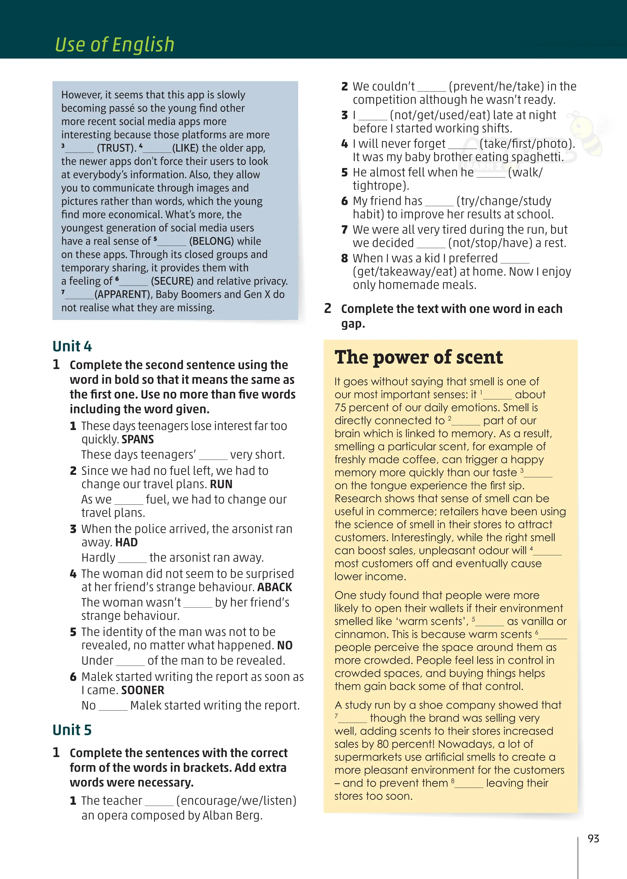 2 We couldn’t (prevent/he/take) in the
competition although he wasn’t ready.
3 I (not/get/used/eat) late at night
before I started working shifts.
4 I will never forget (take/ﬁrst/photo).
It was my baby brother eating spaghetti.
5 He almost fell when he (walk/
tightrope).
6 My friend has (try/change/study
habit) to improve her results at school.
7 We were all very tired during the run, but
we decided (not/stop/have) a rest.
8 When I was a kid I preferred
(get/takeaway/eat) at home. Now I enjoy
only homemade meals.
2 Complete the text with one word in each
gap.
It goes without saying that smell is one of
our most important senses: it 1
about
75 percent of our daily emotions. Smell is
directly connected to 2
part of our
brain which is linked to memory. As a result,
smelling a particular scent, for example of
freshly made coffee, can trigger a happy
memory more quickly than our taste 3
on the tongue experience the ﬁrst sip.
Research shows that sense of smell can be
useful in commerce; retailers have been using
the science of smell in their stores to attract
customers. Interestingly, while the right smell
can boost sales, unpleasant odour will 4
most customers off and eventually cause
lower income.
One study found that people were more
likely to open their wallets if their environment
smelled like ‘warm scents’, 5
as vanilla or
cinnamon. This is because warm scents 6
people perceive the space around them as
more crowded. People feel less in control in
crowded spaces, and buying things helps
them gain back some of that control.
A study run by a shoe company showed that
7
though the brand was selling very
well, adding scents to their stores increased
sales by 80 percent! Nowadays, a lot of
supermarkets use artiﬁcial smells to create a
more pleasant environment for the customers
– and to prevent them 8
leaving their
stores too soon.
The power of scent
However, it seems that this app is slowly
becoming passé so the young ﬁnd other
more recent social media apps more
interesting because those platforms are more
3
(TRUST). 4
(LIKE) the older app,
the newer apps don't force their users to look
at everybody’s information. Also, they allow
you to communicate through images and
pictures rather than words, which the young
ﬁnd more economical. What’s more, the
youngest generation of social media users
have a real sense of 5
(BELONG) while
on these apps. Through its closed groups and
temporary sharing, it provides them with
a feeling of 6
(SECURE) and relative privacy.
7
(APPARENT), Baby Boomers and Gen X do
not realise what they are missing.
Unit 4
1 Complete the second sentence using the
word in bold so that it means the same as
the ﬁrst one. Use no more than ﬁve words
including the word given.
1 These days teenagers lose interest far too
quickly.SPANS
These days teenagers’ very short.
2 Since we had no fuel left, we had to
change our travel plans. RUN
As we fuel, we had to change our
travel plans.
3 When the police arrived, the arsonist ran
away. HAD
Hardly the arsonist ran away.
4 The woman did not seem to be surprised
at her friend’s strange behaviour. ABACK
The woman wasn’t by her friend’s
strange behaviour.
5 The identity of the man was not to be
revealed, no matter what happened. NO
Under of the man to be revealed.
6 Malek started writing the report as soon as
I came. SOONER
No Malek started writing the report.
Unit 5
1 Complete the sentences with the correct
form of the words in brackets. Add extra
words were necessary.
1 The teacher (encourage/we/listen)
an opera composed by Alban Berg.
93
Use of English
 