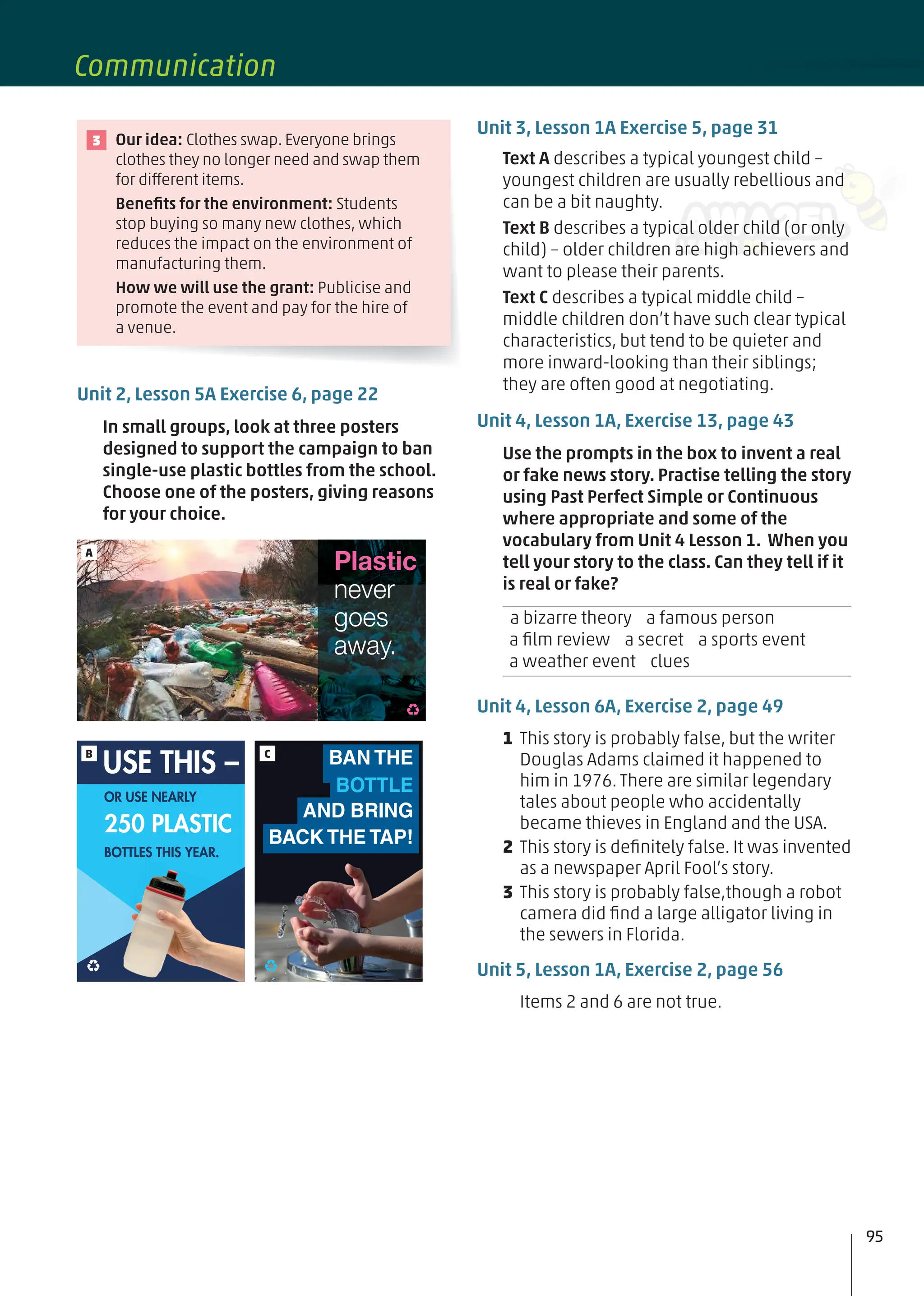 Unit 3, Lesson 1A Exercise 5, page 31
Text A describes a typical youngest child –
youngest children are usually rebellious and
can be a bit naughty.
Text B describes a typical older child (or only
child) – older children are high achievers and
want to please their parents.
Text C describes a typical middle child –
middle children don’t have such clear typical
characteristics, but tend to be quieter and
more inward-looking than their siblings;
they are often good at negotiating.
Unit 4, Lesson 1A, Exercise 13, page 43
Use the prompts in the box to invent a real
or fake news story. Practise telling the story
using Past Perfect Simple or Continuous
where appropriate and some of the
vocabulary from Unit 4 Lesson 1. When you
tell your story to the class. Can they tell if it
is real or fake?
a bizarre theory a famous person
a ﬁlm review a secret a sports event
a weather event clues
Unit 4, Lesson 6A, Exercise 2, page 49
1 This story is probably false, but the writer
Douglas Adams claimed it happened to
him in 1976. There are similar legendary
tales about people who accidentally
became thieves in England and the USA.
2 This story is deﬁnitely false. It was invented
as a newspaper April Fool’s story.
3 This story is probably false,though a robot
camera did ﬁnd a large alligator living in
the sewers in Florida.
Unit 5, Lesson 1A, Exercise 2, page 56
Items 2 and 6 are not true.
Our idea: Clothes swap. Everyone brings
clothes they no longer need and swap them
for different items.
Beneﬁts for the environment: Students
stop buying so many new clothes, which
reduces the impact on the environment of
manufacturing them.
How we will use the grant: Publicise and
promote the event and pay for the hire of
a venue.
3
Unit 2, Lesson 5A Exercise 6, page 22
In small groups, look at three posters
designed to support the campaign to ban
single-use plastic bottles from the school.
Choose one of the posters, giving reasons
for your choice.
Plastic
never
goes
away.
A
BAN THE
BOTTLE
AND BRING
BACK THE TAP!
C
BOTTLES THIS YEAR.
OR USE NEARLY
250 PLASTIC
USE THIS –
B
95
Communication
 