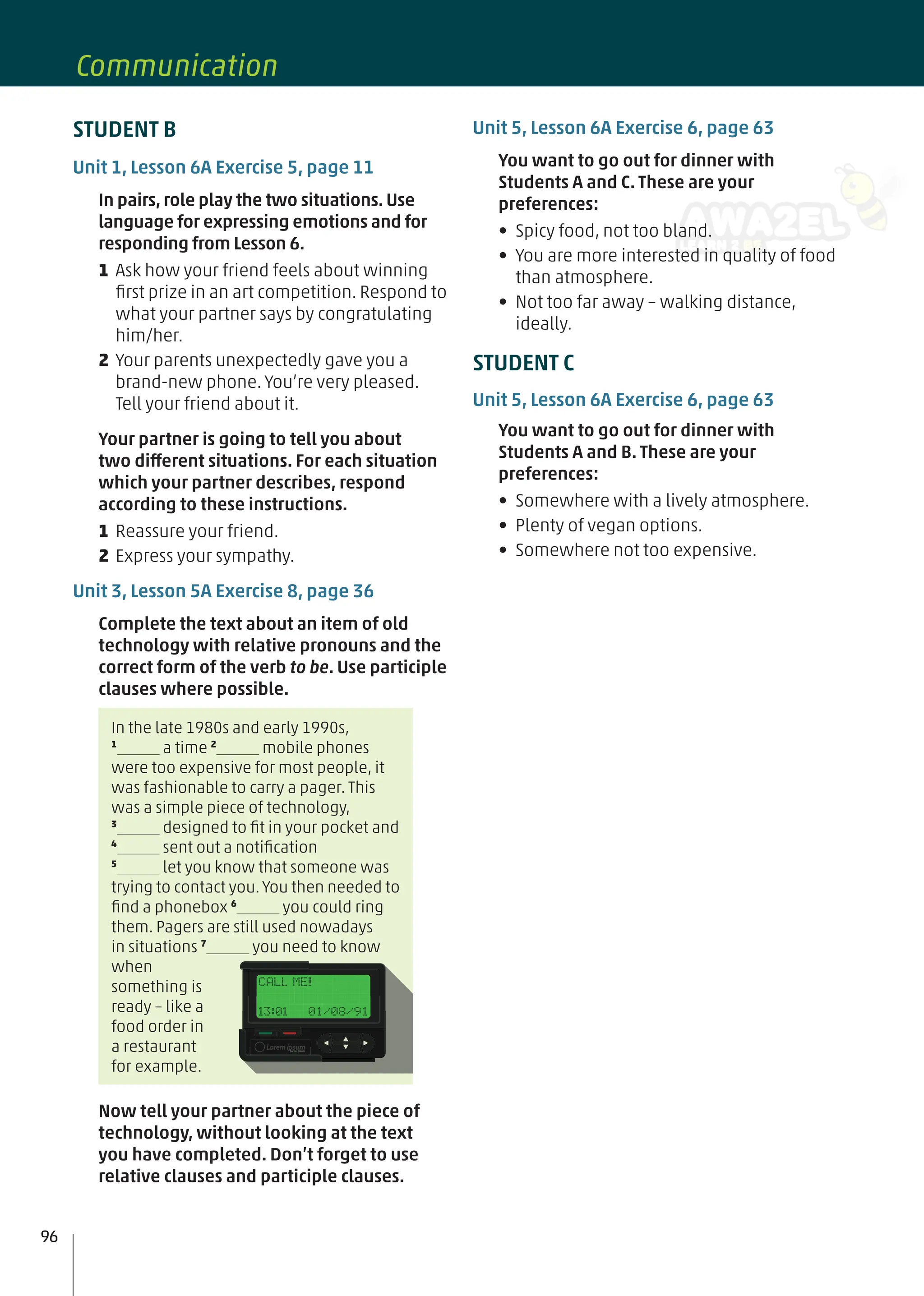Unit 5, Lesson 6A Exercise 6, page 63
You want to go out for dinner with
Students A and C. These are your
preferences:
• Spicy food, not too bland.
• You are more interested in quality of food
than atmosphere.
• Not too far away – walking distance,
ideally.
STUDENT C
Unit 5, Lesson 6A Exercise 6, page 63
You want to go out for dinner with
Students A and B. These are your
preferences:
• Somewhere with a lively atmosphere.
• Plenty of vegan options.
• Somewhere not too expensive.
STUDENT B
Unit 1, Lesson 6A Exercise 5, page 11
In pairs, role play the two situations. Use
language for expressing emotions and for
responding from Lesson 6.
1 Ask how your friend feels about winning
ﬁrst prize in an art competition. Respond to
what your partner says by congratulating
him/her.
2 Your parents unexpectedly gave you a
brand-new phone. You’re very pleased.
Tell your friend about it.
Your partner is going to tell you about
two different situations. For each situation
which your partner describes, respond
according to these instructions.
1 Reassure your friend.
2 Express your sympathy.
Unit 3, Lesson 5A Exercise 8, page 36
Complete the text about an item of old
technology with relative pronouns and the
correct form of the verb to be. Use participle
clauses where possible.
In the late 1980s and early 1990s,
1
a time 2
mobile phones
were too expensive for most people, it
was fashionable to carry a pager. This
was a simple piece of technology,
3
designed to ﬁt in your pocket and
4
sent out a notiﬁcation
5
let you know that someone was
trying to contact you. You then needed to
ﬁnd a phonebox 6
you could ring
them. Pagers are still used nowadays
in situations 7
you need to know
when
something is
ready – like a
food order in
a restaurant
for example.
Now tell your partner about the piece of
technology, without looking at the text
you have completed. Don’t forget to use
relative clauses and participle clauses.
96
Communication
 