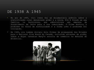 DE 1938 A 1945
•   No ano de 1940, Jori Ivens fez um documentário poético sobre a
    eletrificação rural denominado poder e a terra. Ele é focado em uma
    família,   os  Parkinsons,   que   administrava   uma  empresa   de
    fornecimento de leite para a sua comunidade. O filme mostrou o
    problema na falta de eletricidade e a forma como o problema foi
    corrigido.
•   Em 1943, ele também dirigiu dois filmes de propaganda dos Aliados
    para o National Film Board do Canadá, incluindo estações de acção,
    sobre a Royal Canadian Navy's escolta de comboios na Batalha do
    Atlântico.
 