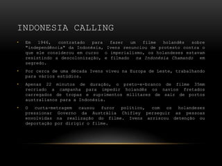 INDONESIA CALLING
•   Em   1946,  contratado   para  fazer   um   filme   holandês  sobre
    "independência" da Indonésia, Ivens renunciou de protesto contra o
    que ele considerou em curso o imperialismo, os holandeses estavam
    resistindo a descolonização, e filmado    na Indonésia Chamando  em
    segredo.
•   Por cerca de uma década Ivens viveu na Europa de Leste, trabalhando
    para vários estúdios.
•   Apenas 22 minutos de duração, o preto-e-branco de filme 35mm
    recriado a campanha para impedir holandês os navios fretados
    carregados de tropas e suprimentos militares de sair de portos
    australianos para a Indonésia.
•   O  curta-metragem   causou  furor político, com os  holandeses
    pressionar Governo da Austrália Chifley perseguir as pessoas
    envolvidas na realização do filme. Ivens arriscou detenção ou
    deportação por dirigir o filme.
 