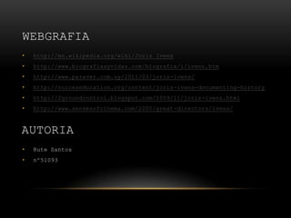 WEBGRAFIA
•   http://en.wikipedia.org/wiki/Joris_Ivens
•   http://www.biografiasyvidas.com/biografia/i/ivens.htm
•   http://www.paraver.com.uy/2011/03/joris-ivens/
•   http://voiceseducation.org/content/joris-ivens-documenting-history
•   http://2groundcontrol.blogspot.com/2009/11/joris-ivens.html
•   http://www.sensesofcinema.com/2005/great-directors/ivens/



AUTORIA
•   Rute Santos
•   nº51093
 