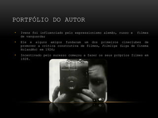 PORTFÓLIO DO AUTOR
•   Ivens foi influenciado pelo expressionismo alemão, russo e   filmes
    de vanguarda;
•   Ele e alguns amigos fundaram um dos primeiros cineclubes de
    promover a crítica construtiva de filmes, Filmliga (Liga de Cinema
    Holandês) em 1926;
•   Incentivado pelo sucesso começou a fazer os seus próprios filmes em
    1928.
 