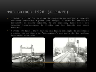THE BRIDGE 1928 (A PONTE)
•   O primeiro filme foi um olhar de vanguarda em uma ponte levadiça
    Rotterdam intitulado A ponte (The Bridge). O filme foi seminal no
    lançamento de cinema holandês. No ano seguinte, Ivens fez o seu
    primeiro longa-metragem de ficção, mas foi lançado com pouca
    atenção.
•   A Ponte (De Brug , 1928) mostrou uma franca admiração de engenharia
    e contou com um número de "personagens", dos quais não deu nenhuma
    informação sobre eles.
 