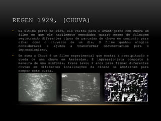 REGEN 1929, (CHUVA)
•   Na última parte de 1929, ele voltou para o avant-garde com chuva um
    filme em que ele habilmente emendados quatro meses de filmagem
    registrando diferentes tipos de pancadas de chuva em conjunto para
    olhar como o chuveiro de um dia. O filme ganhou elogios
    considerável   e  ajudou   a  transformar   documentários  para   o
    impressionismo.
•   Em suma a Chuva é um filme experimental que mostra a precipitação e
    queda de uma chuva em Amsterdam. É impressionista composto à
    maneira de uma sinfonia. Ivens levou 2 anos para filmar diferentes
    chuvas em diferentes localizações da cidade de Amsterdam para
    compor este curta.
 