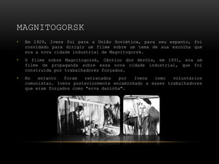 MAGNITOGORSK
•   Em 1929, Ivens foi para a União Soviética, para seu espanto, foi
    convidado para dirigir um filme sobre um tema de sua escolha que
    era a nova cidade industrial de Magnitogorsk.
•   O filme sobre Magnitogorsk, Cântico dos Heróis, em 1931, era um
    filme de propaganda sobre essa nova cidade industrial, que foi
    construída por trabalhadores forçados.
•   No   entanto   foram   retratados  por   Ivens  como   voluntários
    comunistas. Ivens posteriormente encaminhado a esses trabalhadores
    que eram forçados como "erva daninha".
 