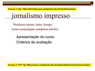 Acesse o site: http://docentes.puc-campinas.edu.br/clc/arturaraujo/


   jornalismo impresso
    Professor mestre Artur Araujo
   (artur.araujo@puc-campinas.edu.br)

        Apresentação do curso
        Critérios de avaliação




Acesse o FTP: ftp://ftp-acd.puc-campinas.edu.br/pub/professores/clc/artur.araujo/
 