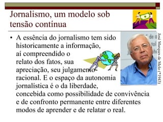 Jornalismo, um modelo sob tensão contínua A essência do jornalismo tem sido historicamente a informação,  aí compreendido o  relato dos fatos, sua  apreciação, seu julgamento  racional. E o espaço da autonomia  jornalística é o da liberdade,  concebida como possibilidade de convivência e de confronto permanente entre diferentes modos de aprender e de relatar o real.  José Marques de Melo (*1943) 