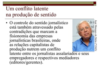Um conflito latente  na produção de sentido O controle do sentido jornalístico  está também atravessado pelas  contradições que marcam a  fisionomia das empresas  jornalísticas brasileiras, onde  as relações capitalistas de  produção nutrem um conflito  latente entre os jornalistas assalariados e seus empregadores e respectivos mediadores (editores/gerentes).  José Marques de Melo (*1943) 