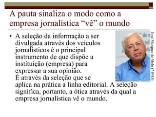 A pauta sinaliza o modo como a empresa jornalística “vê” o mundo A seleção da informação a ser  divulgada através dos veículos  jornalísticos é o principal  instrumento de que dispõe a  instituição (empresa) para  expressar a sua opinião.  É através da seleção que se  aplica na prática a linha editorial. A seleção significa, portanto, a ótica através da qual a empresa jornalística vê o mundo.  José Marques de Melo (*1943) 
