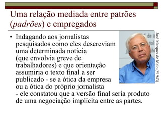 Uma relação mediada entre patrões ( padrões ) e empregados Indagando aos jornalistas  pesquisados como eles descreviam  uma determinada notícia  (que envolvia greve de  trabalhadores) e que orientação  assumiria o texto final a ser  publicado - se a ótica da empresa  ou a ótica do próprio jornalista  - ele constatou que a versão final seria produto de uma negociação implícita entre as partes.  José Marques de Melo (*1943) 