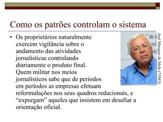 Como os patrões controlam o sistema Os proprietários naturalmente  exercem vigilância sobre o  andamento das atividades  jornalísticas controlando  diariamente o produto final.  Quem militar nos meios  jornalísticos sabe que de períodos  em períodos as empresas efetuam  reformulações nos seus quadros redacionais, e “expurgam” aqueles que insistem em desafiar a orientação oficial.  José Marques de Melo (*1943) 