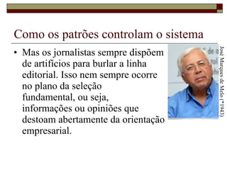 Como os patrões controlam o sistema Mas os jornalistas sempre dispõem  de artifícios para burlar a linha  editorial. Isso nem sempre ocorre  no plano da seleção  fundamental, ou seja,  informações ou opiniões que  destoam abertamente da orientação empresarial.  José Marques de Melo (*1943) 