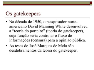 Os gatekeepers Na década de 1950, o pesquisador norte-americano David Manning White desenvolveu a “teoria do porteiro” (teoria do gatekeeper), cuja função seria controlar o fluxo de informações (censura) para a opinião pública. As teses de José Marques de Melo são desdobramentos da teoria do gatekeeper. 