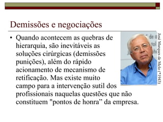 Demissões e negociações Quando acontecem as quebras de  hierarquia, são inevitáveis as  soluções cirúrgicas (demissões  punições), além do rápido  acionamento de mecanismo de  retificação. Mas existe muito  campo para a intervenção sutil dos profissionais naquelas questões que não constituem "pontos de honra” da empresa.  José Marques de Melo (*1943) 