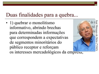 Duas finalidades para a quebra... 1) quebrar o monolitismo  informativo, abrindo brechas  para determinadas informações  que correspondem a expectativas  de segmentos minoritários do  público receptor e reforçam  os interesses mercadológicos da empresa; José Marques de Melo (*1943) 