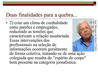 Duas finalidades para a quebra... 2) criar um clima de cordialidade  entre patrões e empregados,  reduzindo as tensões que  caracterizam a relação assalariada.  Essas intervenções dos  profissionais na seleção de  informações ocorrem geralmente  de forma coletiva, tratando-se de uma ação colegiada que resulta do "espírito de corpo" bem presente na categoria jornalística.  José Marques de Melo (*1943) 