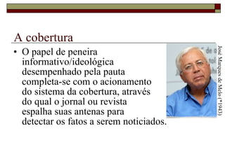 A cobertura O papel de peneira  informativo/ideológica  desempenhado pela pauta  completa-se com o acionamento  do sistema da cobertura, através  do qual o jornal ou revista  espalha suas antenas para  detectar os fatos a serem noticiados.  José Marques de Melo (*1943) 