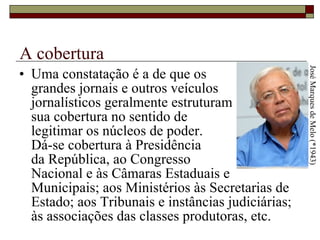 A cobertura Uma constatação é a de que os  grandes jornais e outros veículos  jornalísticos geralmente estruturam  sua cobertura no sentido de  legitimar os núcleos de poder.  Dá-se cobertura à Presidência  da República, ao Congresso  Nacional e às Câmaras Estaduais e Municipais; aos Ministérios às Secretarias de Estado; aos Tribunais e instâncias judiciárias; às associações das classes produtoras, etc.  José Marques de Melo (*1943) 