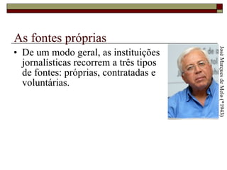 As fontes próprias De um modo geral, as instituições  jornalísticas recorrem a três tipos  de fontes: próprias, contratadas e  voluntárias.  José Marques de Melo (*1943) 