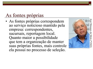 As fontes próprias As fontes próprias correspondem  ao serviço noticioso mantido pela  empresa: correspondentes,  sucursais, reportagem local.  Quanto maior a possibilidade  que tem a organização de manter  suas próprias fontes, mais controle  ela possui no processo de seleção.  José Marques de Melo (*1943) 