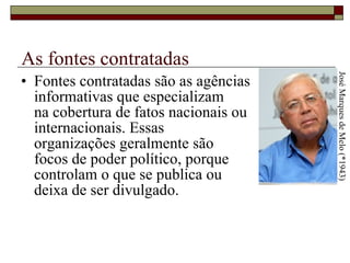 As fontes contratadas Fontes contratadas são as agências informativas que especializam  na cobertura de fatos nacionais ou internacionais. Essas  organizações geralmente são  focos de poder político, porque  controlam o que se publica ou  deixa de ser divulgado.  José Marques de Melo (*1943) 