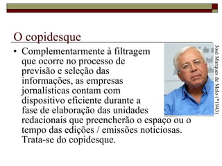 O copidesque Complementarmente à filtragem  que ocorre no processo de  previsão e seleção das  informações, as empresas  jornalísticas contam com  dispositivo eficiente durante a  fase de elaboração das unidades  redacionais que preencherão o espaço ou o tempo das edições / emissões noticiosas. Trata-se do copidesque.  José Marques de Melo (*1943) 