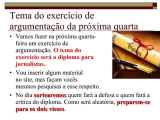 Tema do exercício de argumentação da próxima quarta Vamos fazer na próxima quarta- feira um exercício de  argumentação.  O tema do  exercício será o diploma para  jornalistas. Vou inserir algum material  no site, mas façam vocês  mesmos pesquisas a esse respeito. No dia  sortearemos  quem fará a defesa e quem fará a crítica do diploma. Como será aleatória,  preparem-se para os dois vieses . 