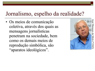 Jornalismo, espelho da realidade? Os meios de comunicação  coletiva, através dos quais as  mensagens jornalísticas  penetram na sociedade, bem  como os demais meios de  reprodução simbólica, são  “aparatos ideológicos”.  José Marques de Melo (*1943) 