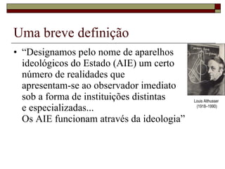 Uma breve definição “ Designamos pelo nome de aparelhos ideológicos do Estado (AIE) um certo  número de realidades que  apresentam-se ao observador imediato  sob a forma de instituições distintas  e especializadas... Os AIE funcionam através da ideologia” Louis Althusser  (1918–1990) 